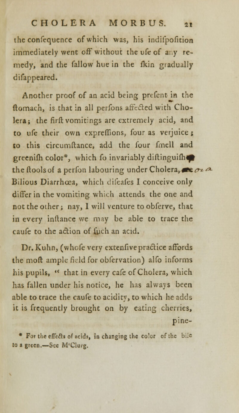 the confequence of which was, his indifpofition immediately went off without the ufe of a:.y re- medy, and the fallow hue in the fkin gradually difappeared. Another proof of an acid being prefent in the ftomach, is that in all perfons affected with Cho- lera; the firft vomitings are extremely acid, and to ufe their own exprefiions, four as verjuice; to this circumftance, add the four fmell and greenifh color*, which fo invariably diftinguifh^l the (tools of a perfon labouring under Cholera, #Be^»^ Bilious Diarrhoea, which difeafes I conceive only differ in the vomiting which attends the one and not the other; nay, I will venture to obferve, that in every inftance we may be able to trace the caufe to the action of {ych an acid. Dr. Kuhn, (whefe very extenfivepractice affords the moft ample field for obfervation) alfo informs his pupils,  that in every cafe of Cholera, which has fallen under his notice, he has always been able to trace the caufe to acidity, to which he adds it is frequently brought on by eating cherries, pine- * For theeffefti of acids, in changing the co!or of the biic lo a green.—Sec M'CIurg.