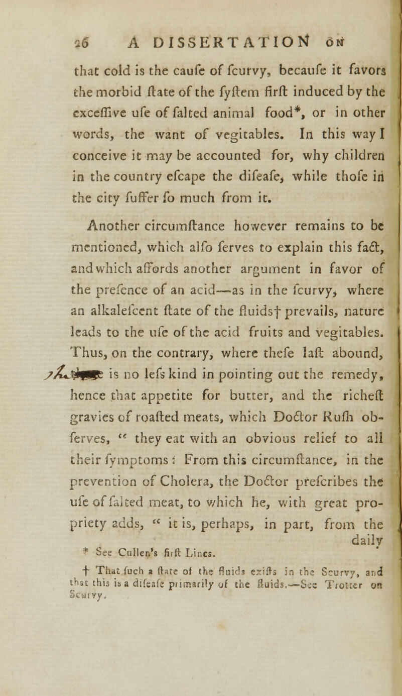 that cold is the caufe of fcurvy, becaufe it favors the morbid ftate of the fyftem firft induced by the exceffive ufe of faked animal food*, or in other words, the want of vegitables. In this way I conceive it may be accounted for, why children in the country efcape the difeafe* while thofe in the city fuffer fo much from it. Another circumftance however remains to be mentioned, which alfo ferves to explain this fact, and which affords another argument in favor of the prefence of an acid—as in the fcurvy, where an alkalefccnt date of the fluidsf prevails, nature leads to the ufe of the acid fruits and vegitables. Thus, on the contrary, where thefe la ft abound, ?A*3*qHg: is no lefs kind in pointing out the remedy, hence that appetite for butter, and the richeft gravies of roafted meats, which Doctor Rufli ob- ferves,  they eat with an obvious relief to all their fymptoms i From this circumftance, in the prevention of Cholera, the Doctor prefcribes the ufe of faked meat, to which he, with great pro- priety adds,  it is, perhaps, in part, from the daily * See Cnllen's firft Lines. f That fuch a ftate of the fluids e^ifts in the Scurvy, and that this is a difeafc primarily of the ftuids.—See Trotter on If ty,