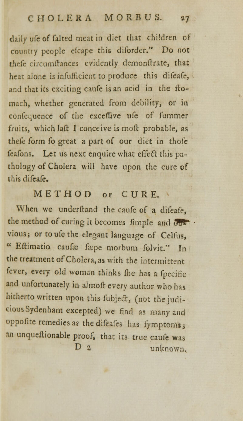 daily ufe of falted meat in diet that children of country people efcape this diforder. Do not thefc cireum(ranees evidently demonftrate, that heat alone is infufficient to produce this difeafe, and that its exciting caufe is an acid in the lto- mach, whether generated from debility, or in conference of the exceffive ufe of fummer fruits, which laft: I conceive is mod probable, as thefe form fo great a part of our diet in thofe feafons. Let us next enquire what effect this pa- thology of Cholera will have upon the cure of this difeafe. METHOD of CURE. When we underftand the caufe of a difeafe, the method of curing it becomes fimple and &Gt* vious; or to ufe the elegant language of Celius,  Eftimatio caufas fepe morbum folvit. In the treatment of Cholera, as v/ith the intermittent fever, every old woman thinks (he has a fpecific and unfortunately in almoft every author who has hitherto written upon this fubjed, (not the judi- cious Sydenham excepted) we find as many and oppofite remedies as the difeafes has fymptoms; an unqueilionable proof, that its true caufe was D % unknown,