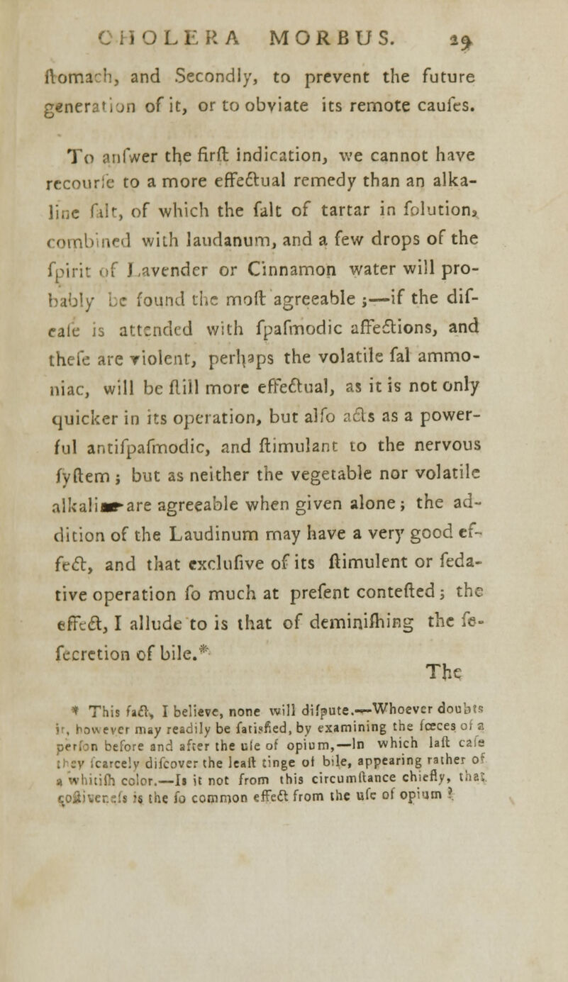 ftomach, and Secondly, to prevent the future g€nera'i'jn of it, or to obviate its remote caufes. To anfwer the firft indication, we cannot have recourie to a more effectual remedy than an alka- line fait, of which the fait of tartar in folution* combined with laudanum, and a few drops of the J .avendcr or Cinnamon water will pro- bably be found the mod agreeable j—if the dif- eafc is attended with fpafmodic affections, and thefe are violent, perhaps the volatile fal ammo- niac, will beflill more effectual, as it is not only quicker in its operation, but alfo ads as a power- ful antifpafmodic, and ftimulant to the nervous fyftem j but as neither the vegetable nor volatile alkaliir-are agreeable when given alone; the ad- dition of the Laudinum may have a very good ef- fect, and that cxclufive of its ftimulent or feda- tive operation fo much at prefent contefted; the effect, I allude to is that of deminifhing the fe- fecretion of bile.* The * This fa£l> I believe, none will difpute.—Whoever doubts ir, however may readily be fatisfied, by examining the fceces of a n before and after the ule of opium,—In which laft cafe czrcelv difcover the leart tinge of bile, appearing rather of 9 whitiih color.—Is it not from this circumftance chiefly, thai. toiiveccfi is the fo common effeft from the ufc of opium ?.