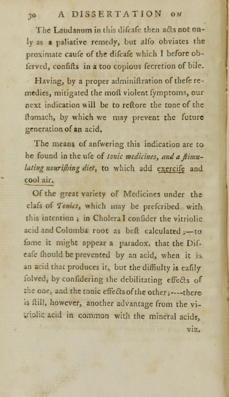 The Laudanum in this difcafc then acts not on- ly as a paliative remedy, but alfo obviates the proximate caufe of the difeafe which I before ob- fcrved, confifts in a too copious fecretion of bile. Having, by a proper adminiftration of thefe re- medies, mitigated the moll violent fymptoms, our next indication will be to reftore the tone of the itomach, by which we may prevent the future generation of an acid. The means, of anfwering this indication are to be found in the ufe of tonic medicines, and aftimu- lating nourifhing diet, to which add exercife and cool air. Of the great variety of Medicines under the clafs of Tonicsy which may be prefcribed with this intention ; in Cholera I confider the vitriolic acid and Columba root as bed calculated j—to Come it might appear a paradox, that the Dif- eafe fhould be prevented by an acid, when it is an acid that produces it, but the diffiulty is eafily folved, by considering the debilitating effects of the one, and the tonic effects of the other;—there- is Hill, however, another advantage from the vi- triolic, acid in common with the mineral acids, viz.