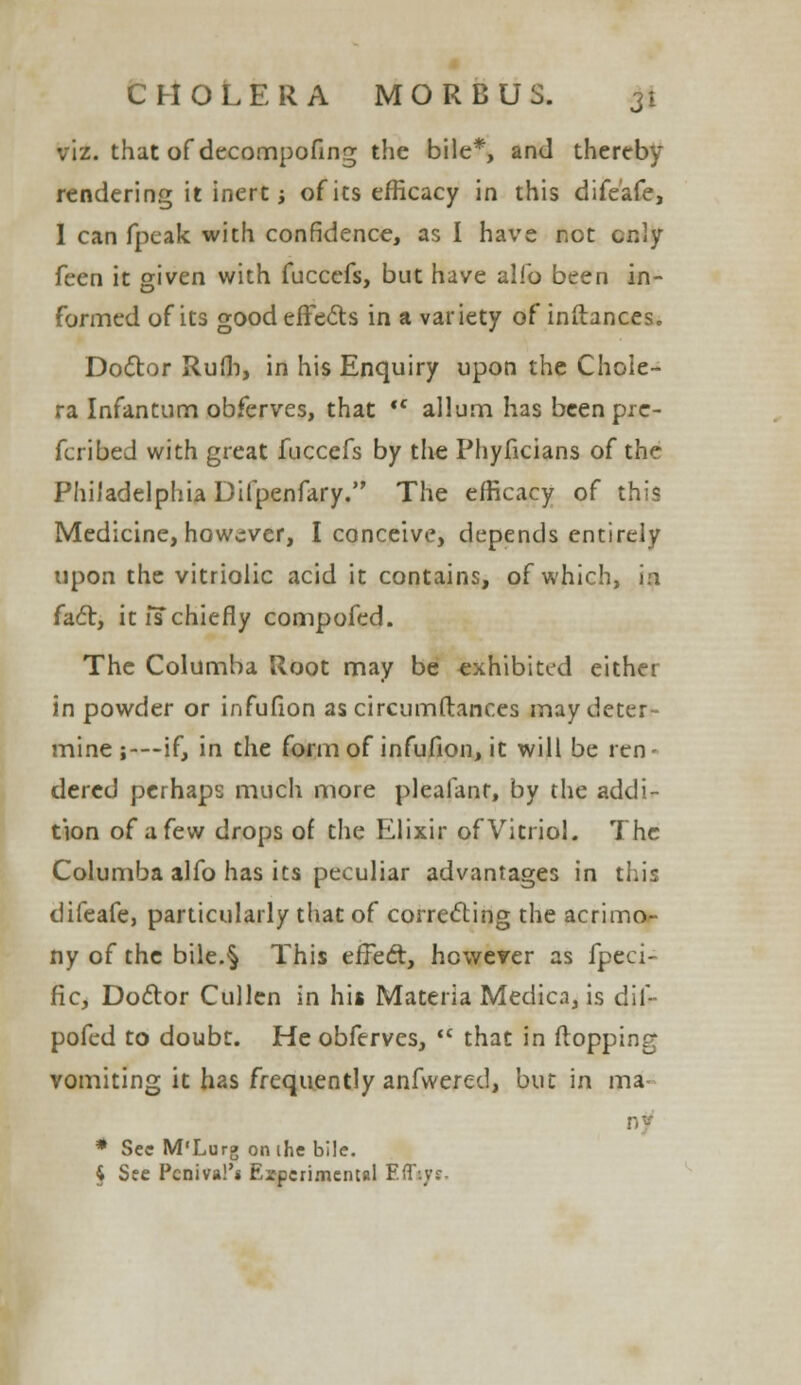 viz. that of decompofing the bile*, and thereby rendering it inert; of its efficacy in this difeafe, 1 can fpeak with confidence, as I have not only feen it given with fuccefs, but have alio been in- formed of its good effects in a variety of inftances. Doctor Rufli, in his Enquiry upon the Chole- ra Infantum obferves, that *c allum has been pre- ferred with great fuccefs by the Phyficians of the Philadelphia Difpenfary. The efficacy of this Medicine, however, I conceive, depends entirely upon the vitriolic acid it contains, of which, in fact, it ischiefly compofed. The Columba Root may be exhibited either in powder or infufion as circumftances may deter- mine ;—-if, in the form of infufion, it will be ren- dered perhaps much more pleafanr, by the addi- tion of a few drops of the Elixir of Vitriol. The Columba alfo has its peculiar advantages in this difeafe, particularly that of correcting the acrimo- ny of the bile.§ This effect, however as fpeci- fic, Doctor Cullen in his Materia Medica, is dif- pofed to doubt. He obferves,  that in (topping vomiting it has frequently anfwered, but in ma- * Sec M'Lurg on the bile. § See Pcniva!'* Experimental Effiyt.
