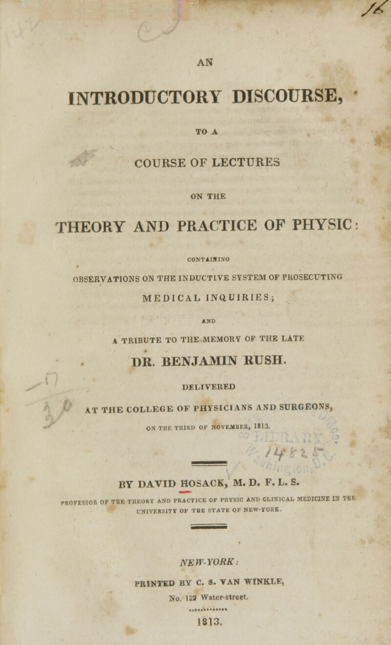 /* AN INTRODUCTORY DISCOURSE, TO A COURSE OF LECTURES ON THE THEORY AND PRACTICE OF PHYSIC CONTAINING OBSERVATIONS ON THE INDUCTIVE SYSTEM OF PROSECUTING MEDICAL INQUIRIES; AND A TRIBUTE TO THE MEMORY OF THE LATE DR. BENJAMIN RUSH. DELIVERED AT THE COLLEGE OF PHYSICIANS AND SURGEONS, ON THE THIRD OP NOVEMBER, 1813. BY DAVID HOSACK, M. D. F. L. S. rROFESSOR OF THE THEORY AND PRACTICE OF PHYSIC AND CLINICAL MEDICINE IN THf. UNIVERSITY OF THE STATE OF NEW-YORK. NEW-YORK. PRINTED BY C. S. VAN WINKLE, No. 128 Water-street. 1813.