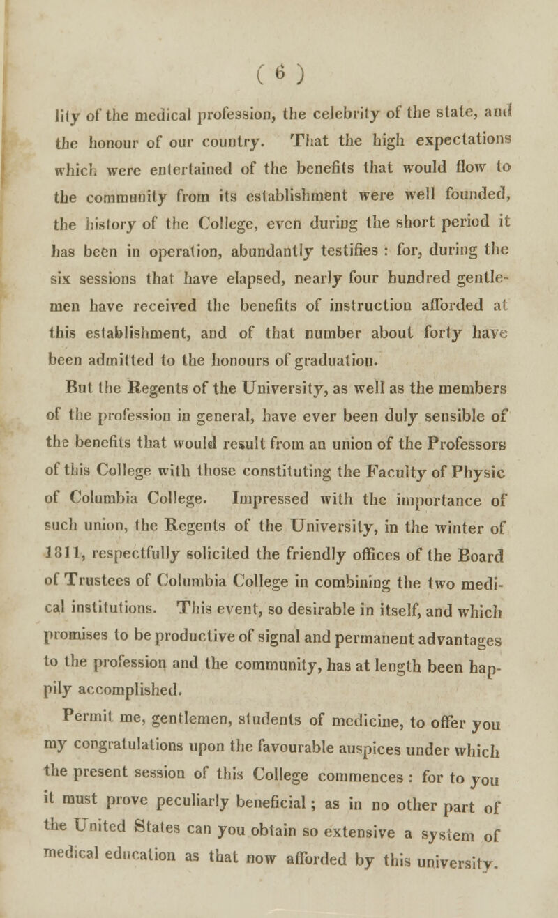 lily of the medical profession, the celebrity of the state, ami the honour of our country. That the high expectations which were entertained of the benefits that would flow to the community from its establishment were well founded, the history of the College, even during the short period it has been in operation, abundantly testifies : for, during the six sessions that have elapsed, nearly four hundred gentle- men have received the benefits of instruction afforded a! this establishment, and of that number about forty have been admitted to the honours of graduation. But the Regents of the University, as well as the members of the profession in general, have ever been duly sensible of the benefits that would result from an union of the Professors of this College with those constituting the Faculty of Physic of Columbia College. Impressed with the importance of such union, the Regents of the University, in the winter of 1311, respectfully solicited the friendly offices of the Board of Trustees of Columbia College in combining the two medi- cal institutions. This event, so desirable in itself, and which promises to be productive of signal and permanent advantages to the profession and the community, has at length been hap- pily accomplished. Permit me, gentlemen, students of medicine, to offer you my congratulations upon the favourable auspices under which the present session of this College commences : for to you it must prove peculiarly beneficial; as in no other part of the United States can you obtain so extensive a system of medical education as that now afforded by this university