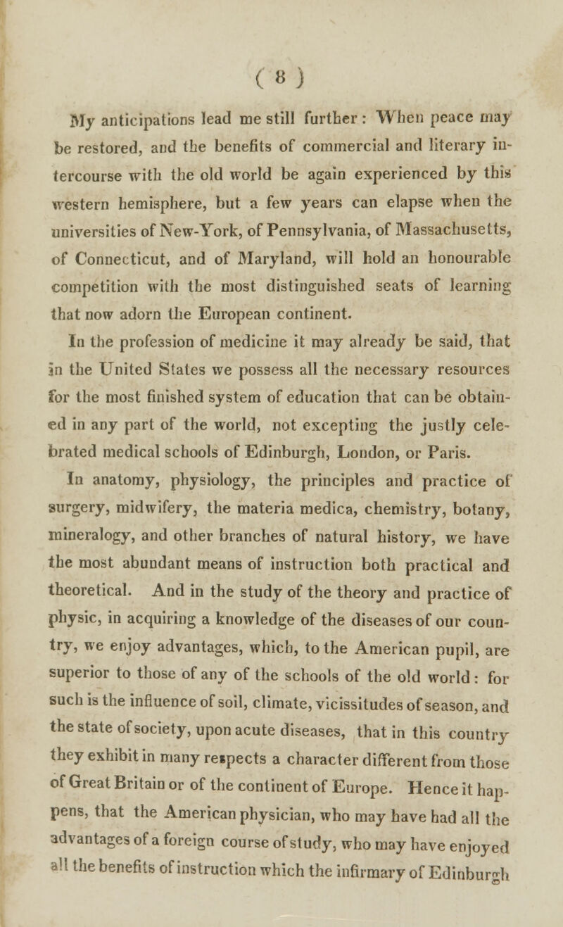 My anticipations lead me still further : When peace may be restored, and the benefits of commercial and literary in- tercourse with the old world be again experienced by this western hemisphere, but a few years can elapse when the universities of New-York, of Pennsylvania, of Massachusetts, of Connecticut, and of Maryland, will hold an honourable competition with the most distinguished seats of learning that now adorn the European continent. In the profession of medicine it may already be said, that in the United Slates we possess all the necessary resources for the most finished system of education that can be obtain- ed in any part of the world, not excepting the justly cele- brated medical schools of Edinburgh, London, or Paris. In anatomy, physiology, the principles and practice of surgery, midwifery, the materia medica, chemistry, botany, mineralogy, and other branches of natural history, we have the most abundant means of instruction both practical and theoretical. And in the study of the theory and practice of physic, in acquiring a knowledge of the diseases of our coun- try, we enjoy advantages, which, to the American pupil, are superior to those of any of the schools of the old world: for such is the influence of soil, climate, vicissitudes of season, and the state of society, upon acute diseases, that in this country they exhibit in many respects a character different from those of Great Britain or of the continent of Europe. Hence it hap- pens, that the American physician, who may have had all the advantages of a foreign course of study, who may have enjoyed all the benefits of instruction which the infirmary of Edinburgh