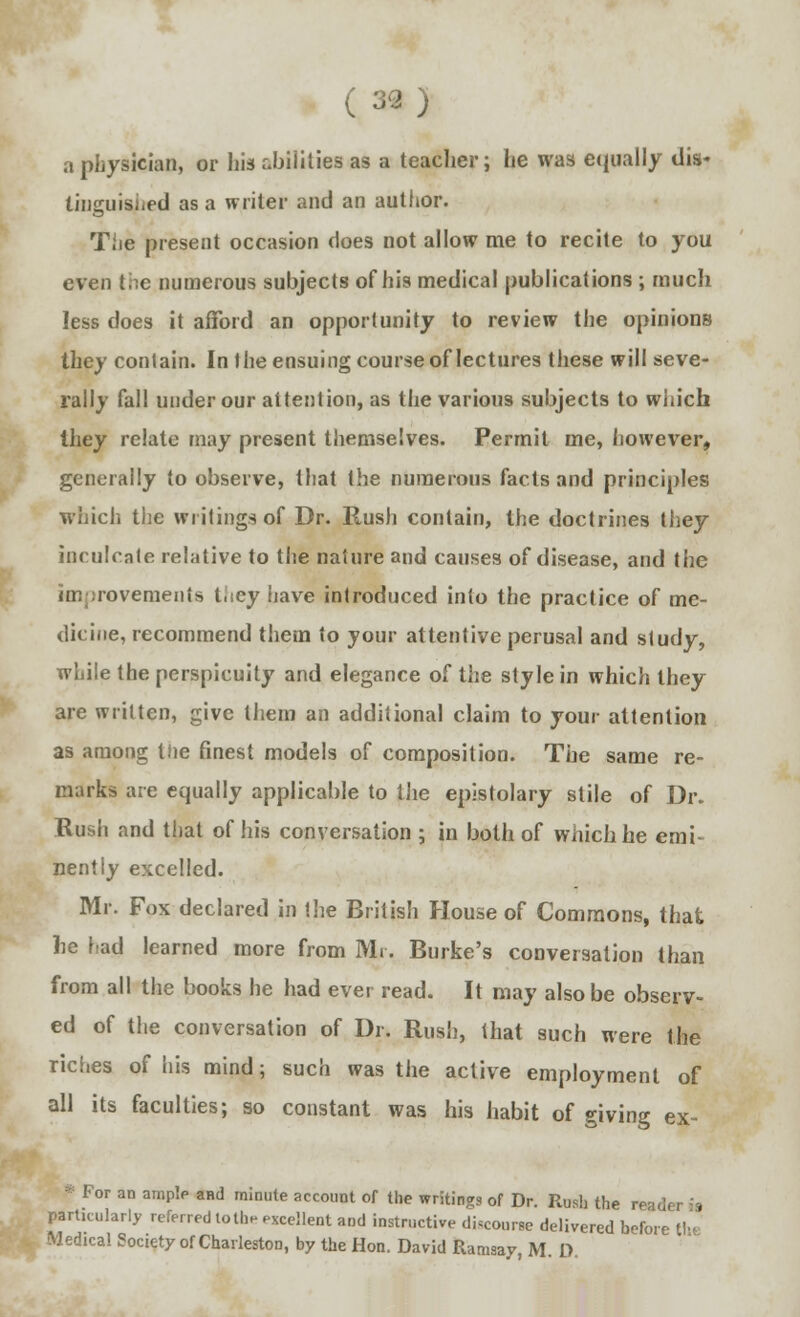 a physician, or his abilities as a teacher; he was equally dis- tinguished as a writer and an author. The present occasion does not allow me to recite to you even the numerous subjects of his medical publications ; much less does it afford an opportunity to review the opinions they contain. In the ensuing course of lectures these will seve- rally fall under our attention, as the various subjects to which they relate may present themselves. Permit me, however, generally to observe, that the numerous facts and principles which the writings of Dr. Rush contain, the doctrines they inculcate relative to the nature and causes of disease, and the <n: rovemeiiis tiiey have introduced into the practice of me- dicine, recommend them to your attentive perusal and study, while the perspicuity and elegance of the style in which they are written, give them an additional claim to your attention as among the finest models of composition. The same re- marks are equally applicable to the epistolary stile of Dr. Rush and that of his conversation ; in both of which he emi- nently excelled. Mr. Fox declared in the British House of Commons, that he had learned more from Mr. Burke's conversation than from all the books he had ever read. It may also be observ- ed of the conversation of Dr. Rush, that such were the riches of his mind; such was the active employment of all its faculties; so constant was his habit of giving ex- • lor an ample and minute account of the writings of Dr. Rush the reader is particularly referred lothe excellent and instructive discourse delivered before th< Medical Society of Charleston, by the Hon. David Ramsay, M D