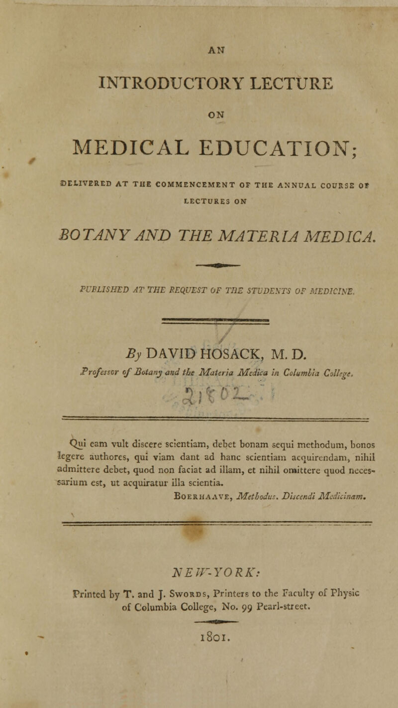 AN INTRODUCTORY LECTURE ON MEDICAL EDUCATION; ■DELIVERED AT THE COMMENCEMENT OF THE ANNUAL COURSE OF LECTURES ON BOTANY AND THE MATERIA MEDIC A. PUBLISHED AT THE REQUEST OF THE STUDENTS OF MEDICINE. By DAVID HOSACK, M. D. Professor of Botany and the Materia Mcdica in Columbia College, Qui earn vult discere scientiam, debet bonam sequi methodum, bonos legere authores, qui viam dant ad hanc scientiam acquirendam, nihil admittere debet, quod non faciat ad illam, et nihil oraittere quod neces- sarium est, ut acquiratur ilia scientia. Boerhaave, Metbodus. Discendi Medirinam. NEtF-YORK: Printed by T. and J. Swords, Printers to the Faculty of Physic of Columbia College, No. 99 Pearl-street. 1801.