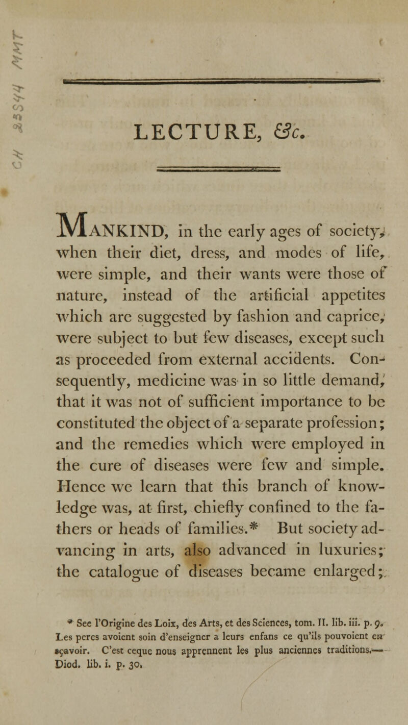 CO LECTURE, Be. JVlANKIND, In the early ages of society* when their diet, dress, and modes of life, were simple, and their wants were those of nature, instead of the artificial appetites which are suggested hy fashion and caprice, were subject to but few diseases, except such as proceeded from external accidents. Con- sequently, medicine was in so little demand, that it was not of sufficient importance to be constituted the object of a separate profession; and the remedies which were employed in the cure of diseases were few and simple. Hence we learn that this branch of know- ledge was, at first, chiefly confined to the fa- thers or heads of families.* But society ad- vancing in arts, also advanced in luxuries; the catalogue of diseases became enlarged;. 'O' * See l'Origine des Loix, des Arts, et des Sciences, torn. II. lib. ili. p. 9. Les peres avoient soin d'enseigner a leurs enfans ce qu'ils pouvoient en •savoir. Cest ceque nous apprennent les plus anciennes traditions.— Diod. lib. i. p. 30,