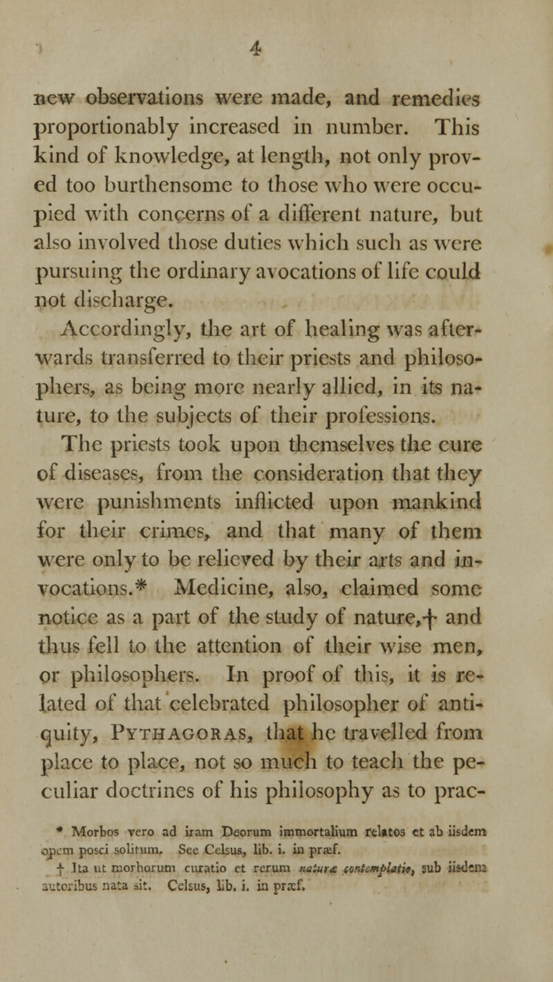 new observations were made, and remedies proportionably increased in number. This kind of knowledge, at length, not only prov- ed too burthensome to those who were occu- pied with concerns of a different nature, but also involved those duties which such as were pursuing the ordinary avocations of life could not discharge. Accordingly, the art of healing was after- wards transferred to their priests and philoso- phers, as being more nearly allied, in its na- ture, to the subjects of their professions. The priests took upon themselves the cure of diseases, from the consideration that they were punishments inflicted upon mankind for their crimes, and that many of them were only to be relieved by their arts and in- vocations.* Medicine, also, claimed some notice as a part of the study of nature,-f and thus fell to the attention of their wise men, or philosophers. In proof of this, it is re- lated of that celebrated philosopher of anti- quity, Pythagoras, that he travelled from place to place, not so much to teach the pe- culiar doctrines of his philosophy as to prac- * Morbos vero ad iram Deorum immortalium relates et ab iisdem opem posci solitum. See Celsus, lib. i. in prxf. f Ita ut naorharum auatio et rerum naiur£ contemplate, sub iisd:m aiitcabus nata sit. Celsus, lib. i. in prsf.