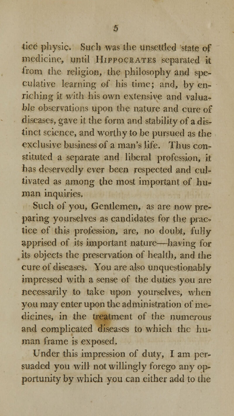 tice physic. Such was the unsettled state of medicine, until Hippocrates separated it from the religion, the philosophy and spe- culative learning of his time; and, by en- riching it with his own extensive and valua- ble observations upon the nature and cure of diseases, gave it the form and stability of a dis- tinct science, and worthy to be pursued as the exclusive business of a man's life. Thus con- stituted a separate and liberal profession, it has deservedly ever been respected and cul- tivated as among the most important of hu- man inquiries. Such of you, Gentlemen, as are now pre- paring yourselves as candidates for the prac- tice of this profession, are, no doubt, fully apprised of its important nature—having for its objects the preservation of health, and the cure of diseases. You are also unquestionably impressed with a sense of the duties you are necessarily to take upon yourselves, when you may enter upon the administration of me- dicines, in the treatment of the numerous and complicated diseases to which the hu- man frame is exposed. Under this impression of duty, I am per- suaded you will not willingly forego any op- portunity by which you can either add to the