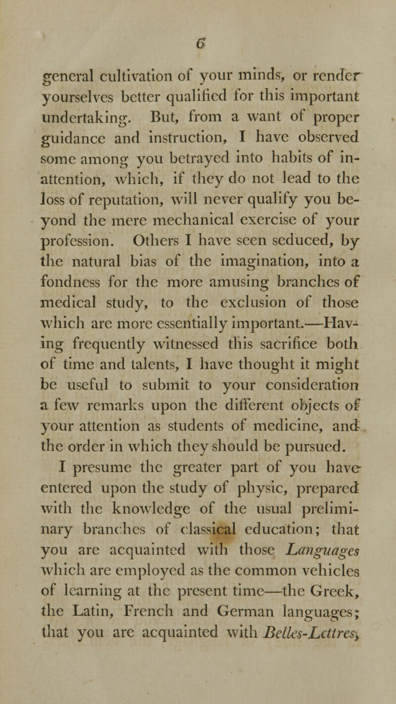 general cultivation of your minds, or render yourselves better qualified for this important undertaking. But, from a want of proper guidance and instruction, I have observed some among you betrayed into habits of in- attention, which, if they do not lead to the loss of reputation, will never qualify you be- yond the mere mechanical exercise of your profession. Others I have seen seduced, by the natural bias of the imagination, into a fondness for the more amusing branches of medical study, to the exclusion of those which are more essentially important.—Hav- ing frequently witnessed this sacrifice both of time and talents, I have thought it might be useful to submit to your consideration a few remarks upon the different objects of your attention as students of medicine, and the order in which they should be pursued. I presume the greater part of you have entered upon the study of physic, prepared with the knowledge of the usual prelimi- nary branches of classical education; that you are acquainted with those Languages which are employed as the common vehicles of learning at the present time—the Greek, the Latin, French and German languages; that you are acquainted with Belks-Lcttrest