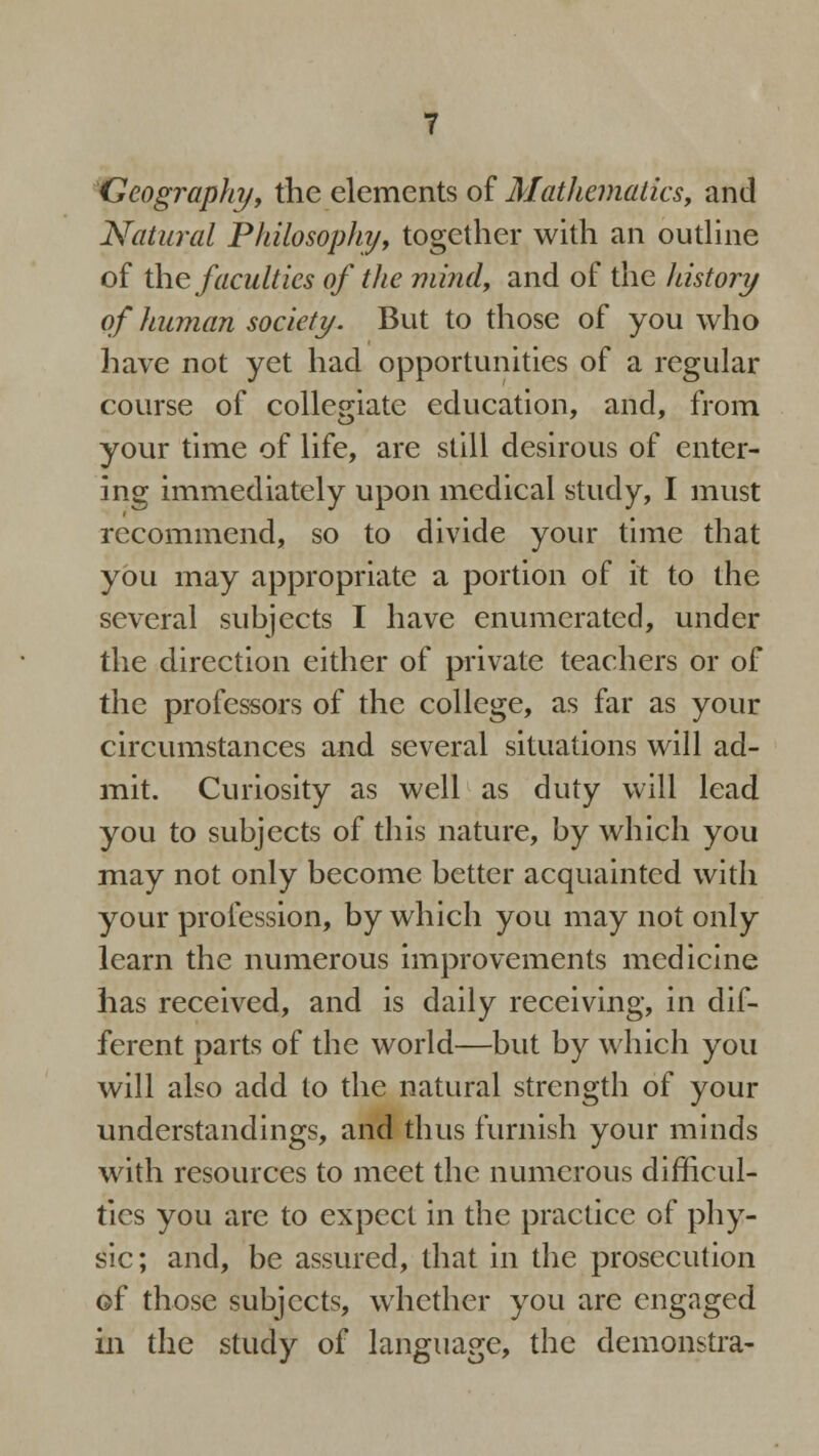 Geography, the elements of Mathematics, and Natural Philosophy, together with an outline of the faculties of the mind, and of the history of human society. But to those of you who have not yet had opportunities of a regular course of collegiate education, and, from your time of life, are still desirous of enter- ing immediately upon medical study, I must recommend, so to divide your time that you may appropriate a portion of it to the several subjects I have enumerated, under the direction either of private teachers or of the professors of the college, as far as your circumstances and several situations will ad- mit. Curiosity as well as duty will lead you to subjects of this nature, by which you may not only become better acquainted with your profession, by which you may not only learn the numerous improvements medicine has received, and is daily receiving, in dif- ferent parts of the world—but by which you will also add to the natural strength of your understandings, and thus furnish your minds with resources to meet the numerous difficul- ties you are to expect in the practice of phy- sic; and, be assured, that in the prosecution of those subjects, whether you are engaged in the study of language, the demonstra-