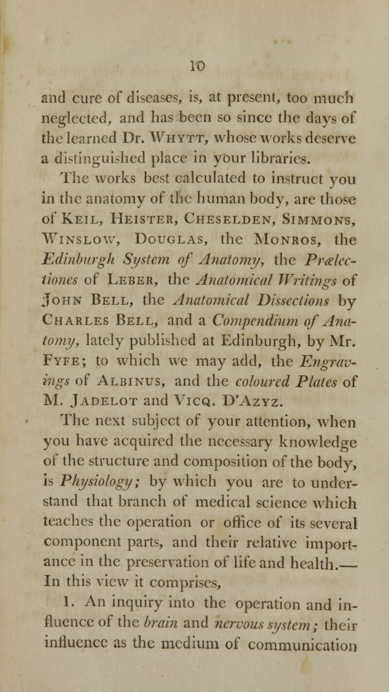 It) and cure of diseases, is, at present, too much neglected, and has been so since the days of the learned Dr. Whytt, whose works deserve a distinguished place in your libraries. The works best calculated to instruct you in the anatomy of the human body, are those of Keil, Heister, Cheselden, Simmons, Winslow, Douglas, the Monros, the Edinburgh System of Anatomy, the Pralec- tiones of Leber, the Anatomical Writings of John Bell, the Anatomical Dissections by Charles Bell, and a Compendium of Ana- tomy, lately published at Edinburgh, by Mr. Fyfe; to which we may add, the Engrav- ings of Albinus, and the coloured Plates of M. Jadelot and Vicq. D'Azyz. The next subject of your attention, when you have acquired the necessary knowledge of the structure and composition of the body, is Physiology; by which you are to under- stand that branch of medical science which teaches the operation or office of its several component parts, and their relative import- ance in the preservation of life and health. In this view it comprises, 1. An inquiry into the operation and in- fluence of the brain and nervous system; their influence as the medium of communication