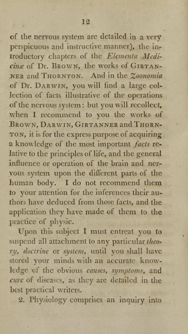 of the nervous system are detailed in a very perspicuous and instructive manner), the in- troductory chapters of the Elementa Medi- cine of Dr. Brown, the works of Girtan- ner and Thornton. And in the %oonomia of Dr. Darwin, you will find a large col- lection of facts illustrative of the operations of the nervous system: but you will recollect, when I recommend to you the works of Brown, Darwin, Girtanner and Thorn- ton, it is for the express purpose of acquiring a knowledge of the most important facts re- lative to the principles of life, and the general influence or operation of the brain and ner- vous system upon the different parts of the human body. I do not recommend them to your attention for the inferences their au- thors have deduced from those facts, and the application they have made of them to the practice of physic. Upon this subject I must entreat you to suspend all attachment to any particular theo- ry, doctrine or system, until you shall have stored your minds with an accurate know- ledge of the obvious causes, symptoms, and cure of diseases, as they are detailed in the best practical writers. 2. Physiology comprises an inquiry into