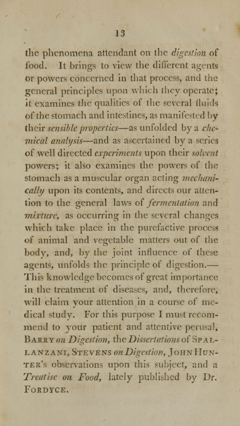 the phenomena attendant on the digestion of food. It brings to view the different agents or powers concerned in that process, and the general principles upon which they operate; it examines the qualities of the several fluids of the stomach and intestines, as manifested by their sensible properties—as unfolded by a cl/c- mical analysis—and as ascertained by a scries of well directed experiments upon their solvent powers; it also examines the powers of the stomach as a muscular organ acting mechani- cally upon its contents, and directs our atten- tion to the general laws of fermentation and mixture, as occurring in the several changes which take place in the purefactive process of animal and vegetable matters out of the body, and, by the joint influence of these agents, unfolds the principle of digestion.— This knowledge becomes of great importance in the treatment of diseases, and, therefore, will claim your attention in a course of me- dical study. For this purpose I must recom- mend to your patient and attentive perusal, Barry on Digestion, the Dissertations of Spal- lanzani, Stevens onDigestion, John Hun- ter's observations upon this subject, and a Treatise on Food, lately published by Dr. FORDYCE.