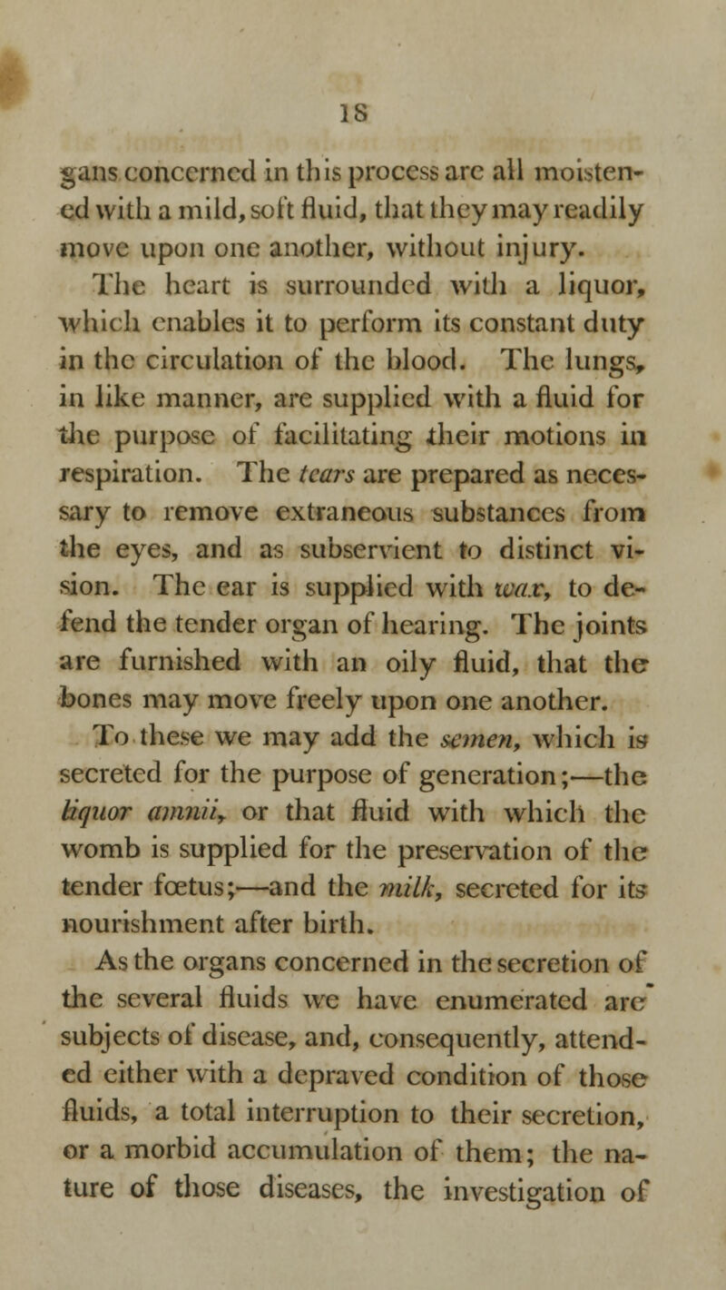gans concerned in this process arc all moisten- ed with a mild, soft fluid, that they may readily move upon one another, without injury. The heart is surrounded with a liquor, which cnahles it to perform its constant duty in the circulation of the blood. The lungs, in like manner, are supplied with a fluid for the purpose of facilitating their motions in respiration. The tears are prepared as neces- sary to remove extraneous substances from the eyes, and as subservient to distinct vi- sion. The ear is supplied with wax, to de- fend the tender organ of hearing. The joints are furnished with an oily fluid, that the bones may move freely upon one another. To these we may add the semen, which is* secreted for the purpose of generation;—the liquor amniiy or that fluid with which the womb is supplied for the preservation of the tender foetus;—and the milk, secreted for its nourishment after birth. As the organs concerned in the secretion of the several fluids we have enumerated arc* subjects of disease, and, consequently, attend- ed either with a depraved condition of those fluids, a total interruption to their secretion, or a morbid accumulation of them; the na- ture of those diseases, the investigation of