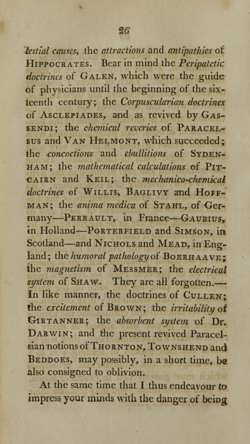2<D 'hstlal causes, the attractions and antipathies of Hippocrates. Bear in mind the Peripatetic doctrines of Galen, which were the guide of physicians until the beginning of the six- teenth century; the Corpuscuiaria?i doctrines of Asclepiades, and as revived by Gas- sendi; the chemical reveries of Paracel- sus and Van Helmont, which succeeded; the concoctions and ebullitions of Syden- ham; the mathematical calculations of Pit- cairn and Keil; the mechanico-chemical 'doctrines ■ of Willis* Baglivy and Hoff- man; the anima medico, of Stahl, of Ger- many—Perrault, in France—Gaubius, in Holland—Porterfield and Simson, ir* Scotland—and Nichols and Mead, in Eng- land; the humoral pathology of Boerhaave; the magnetism of Messmer; the electrical system of Shaw. They are all forgotten.— In like manner, the doctrines of Cullen; the excitement of Brown; the irritability of Girtanner; the absorbent system of Dr. Darwin; and the present revived Paracel- sian notions of Thornton, To wnshend and Beddoes, may possibly, in a short time, be also consigned to oblivion. At the same time that I thus endeavour to impress your minds with the danger of being