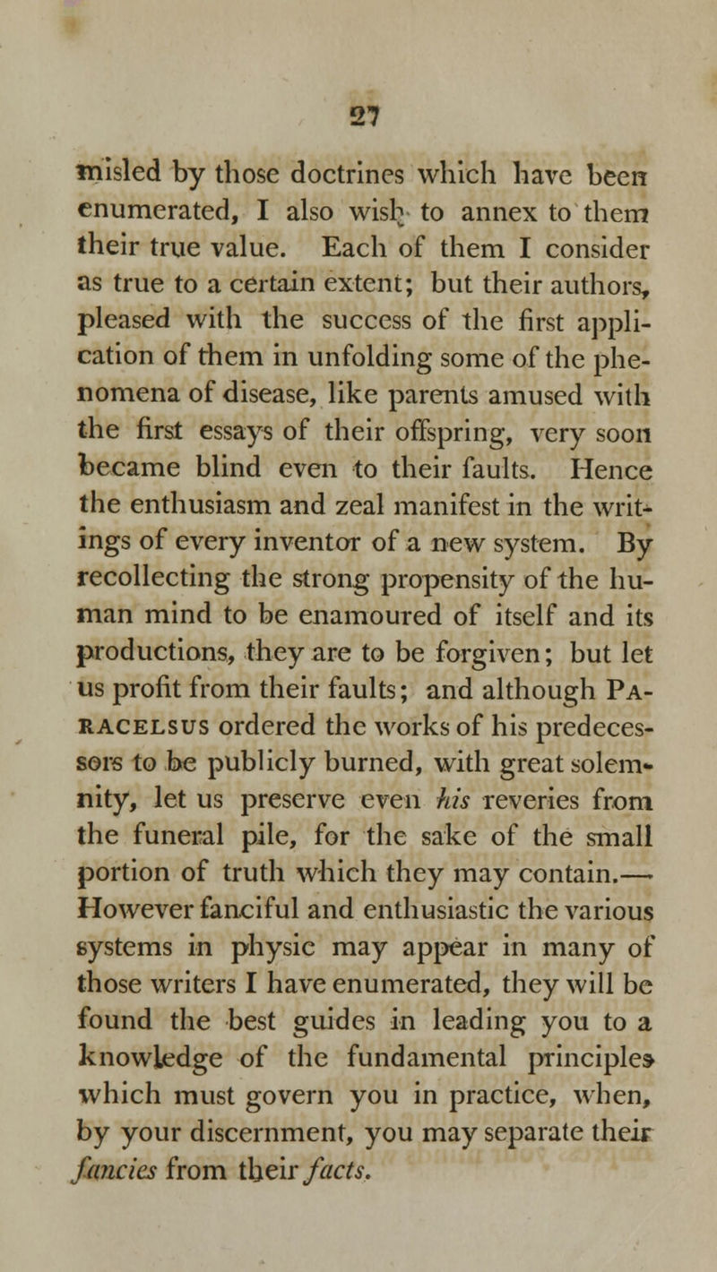 misled by those doctrines which have been enumerated, I also wish to annex to them their true value. Each of them I consider as true to a certain extent; but their authors, pleased with the success of the first appli- cation of them in unfolding some of the phe- nomena of disease, like parents amused with the first essays of their offspring, very soon became blind even to their faults. Hence the enthusiasm and zeal manifest in the writ- ings of every inventor of a new system. By recollecting the strong propensity of the hu- man mind to be enamoured of itself and its productions, they are to be forgiven; but let us profit from their faults; and although Pa- racelsus ordered the works of his predeces- sors to be publicly burned, with great solem* nity, let us preserve even his reveries from the funeral pile, for the sake of the small portion of truth which they may contain.— However fanciful and enthusiastic the various systems in physic may appear in many of those writers I have enumerated, they will be found the best guides in leading you to a knowledge of the fundamental principles which must govern you in practice, when, by your discernment, you may separate their fancies from their facts.