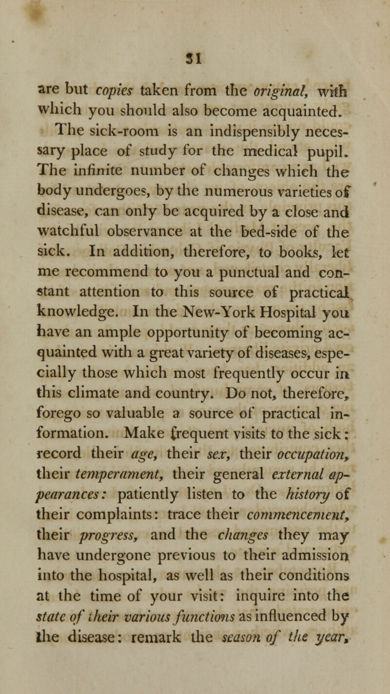 are but copies- taken from the original, with which you should also become acquainted. The sick-room is an indispensibly neces- sary place of study for the medical pupil. The infinite number of changes which the body undergoes, by the numerous varieties of disease, can only be acquired by a close and watchful observance at the bed-side of the sick. In addition, therefore, to books, let me recommend to you a punctual and con- stant attention to this source of practical knowledge. In the New-York Hospital you have an ample opportunity of becoming ac- quainted with a great variety of diseases, espe- cially those which most frequently occur in this climate and country. Do not, therefore, forego so valuable a source of practical in- formation. Make frequent visits to the sick: record their age, their sex, their occupation, their temperament, their general external ap- pearances: patiently listen to the history of their complaints: trace their commencement, their progress, and the changes they may have undergone previous to their admission into the hospital, as well as their conditions at the time of your visit: inquire into the state of their various functions as influenced by ihe disease: remark the season of the year,