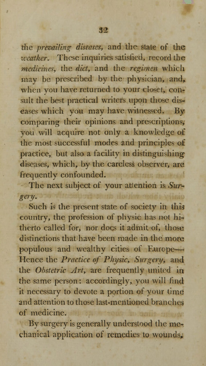 the prevailing diseases, and the state of the weather. These inquiries satisfied, record the medicines, the diet, and the regimen which may be prescribed by the physician, and, when you have returned to your closet, con- sult the best practical writers upon those dis- eases which you may have witnessed. By comparing their opinions and prescriptions, you will acquire not only a knowledge of the most successful modes and principles of practice, but also a facility in distinguishing diseases, which, by the careless observer, are frequently confounded. The next subject of your attention is Sur- gery. Such is the present state of society in this country, the profession of physic has not hi- therto called for, nor docs it admit of, those distinctions that have been made in the more populous and wealthy cities of FAirope— Hence the Practice of Physic, Surgery, and the Obstetric Art, are frequently united in the same person: accordingly, you will find it necessary to devote a portion of your time and attention to those last-mentioned branches of medicine. By surgery is generally understood the me- chanical application of remedies to wounds,
