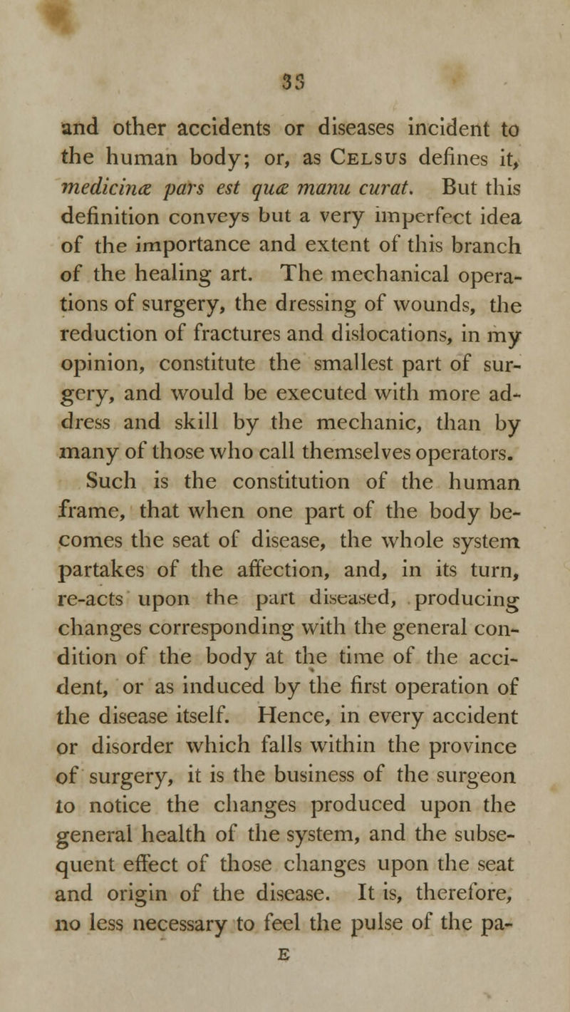 35 and other accidents or diseases incident to the human body; or, as Celsus defines it, medicimz pars est quae manu curat. But this definition conveys but a very imperfect idea of the importance and extent of this branch of the healing art. The mechanical opera- tions of surgery, the dressing of wounds, the reduction of fractures and dislocations, in my opinion, constitute the smallest part of sur- gery, and would be executed with more ad- dress and skill by the mechanic, than by many of those who call themselves operators. Such is the constitution of the human frame, that when one part of the body be- comes the seat of disease, the whole system partakes of the affection, and, in its turn, re-acts upon the part diseased, producing changes corresponding with the general con- dition of the body at the time of the acci- dent, or as induced by the first operation of the disease itself. Hence, in every accident or disorder which falls within the province of surgery, it is the business of the surgeon to notice the changes produced upon the general health of the system, and the subse- quent effect of those changes upon the seat and origin of the disease. It is, therefore, no less necessary to feel the pulse of the pa- E