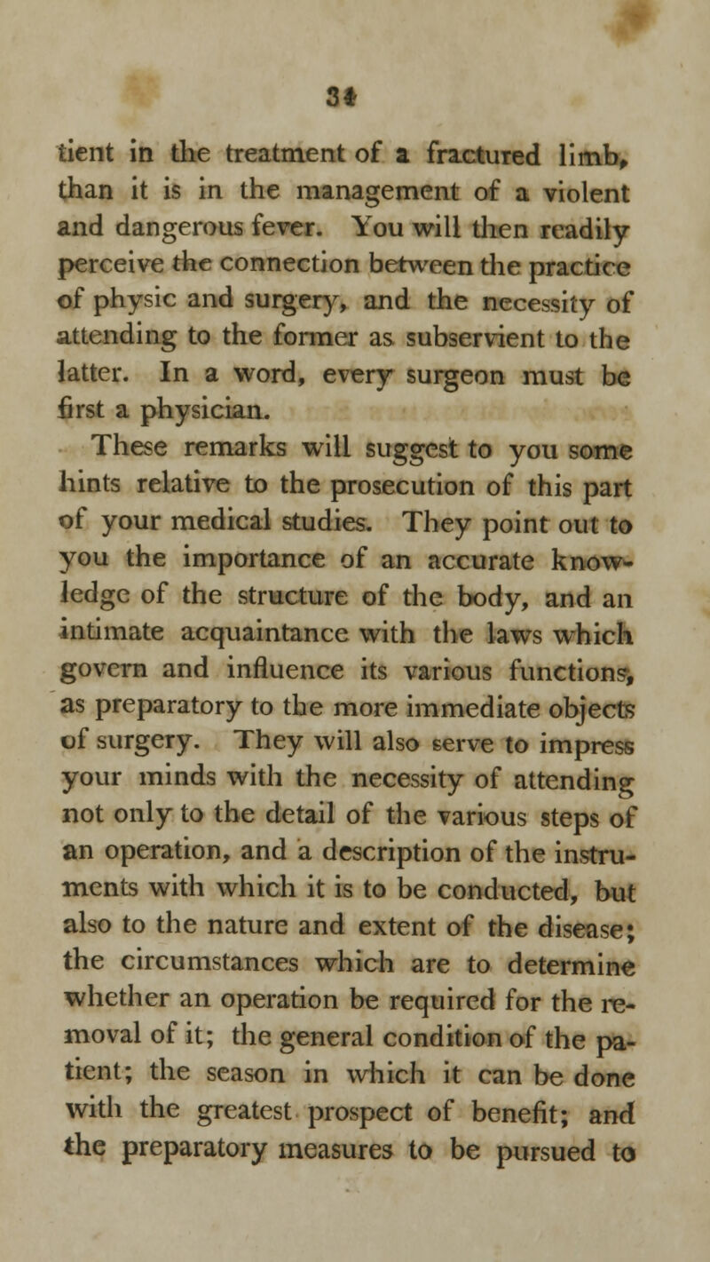 3* tient in the treatment of a fractured limb, than it is in the management of a violent and dangerous fever. You will then readily perceive the connection between the practice of physic and surgery, and the necessity of attending to the former as subservient to the latter. In a word, every surgeon must be first a physician. These remarks will suggest to you some hints relative to the prosecution of this part of your medical studies. They point out to you the importance of an accurate know- ledge of the structure of the body, and an intimate acquaintance with the laws which govern and influence its various functions*, as preparatory to the more immediate objects of surgery. They will also serve to impress your minds with the necessity of attending not only to the detail of the various steps of an operation, and a description of the instru- ments with which it is to be conducted, but also to the nature and extent of the disease; the circumstances which are to determine whether an operation be required for the re- moval of it; the general condition of the pa- tient; the season in which it can be done with the greatest prospect of benefit; and the preparatory measures to be pursued to