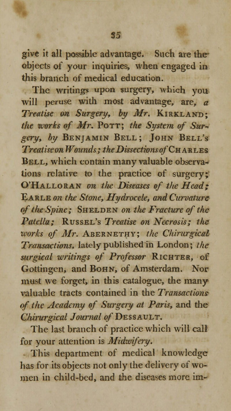 give it all possible advantage. Such are the objects of your inquiries, when engaged in this branch of medical education. The writing* uPon surgery, which you will peruse with most advantage, are, a Treatise an Surgery, by Mr. Kirkland; the works of Mr. Pott; the System of Sur- gery, by Benjamin Bell ; John Bell's Treatise on Wounds; the Dissectio?is of Charles Bell, which contain many valuable observa- tions relative to the practice of surgery; O'Halloran on the Diseases of the Head; Earle on the Stone, Hydrocele, and Curvature of the Spine; Shelden on the Fracture of the Patella; Russel's Treatise on Necrosis; the works of Mr. Abernethy; the Chirurgical Transactions, lately published in London; the surgical writings of Professor Richter, of Gottingen, and Bohn, of Amsterdam. Nor must we forget, in this catalogue, the many valuable tracts contained in the Transaction? of the Academy of Surgery at Paris, and the Chirurgical Journal ^/'Dessault. The last branch of practice which will call for your attention is Midwifery. . This department of medical knowledge has for its objects not only the delivery of wo- men in child-bed, and the diseases more im-