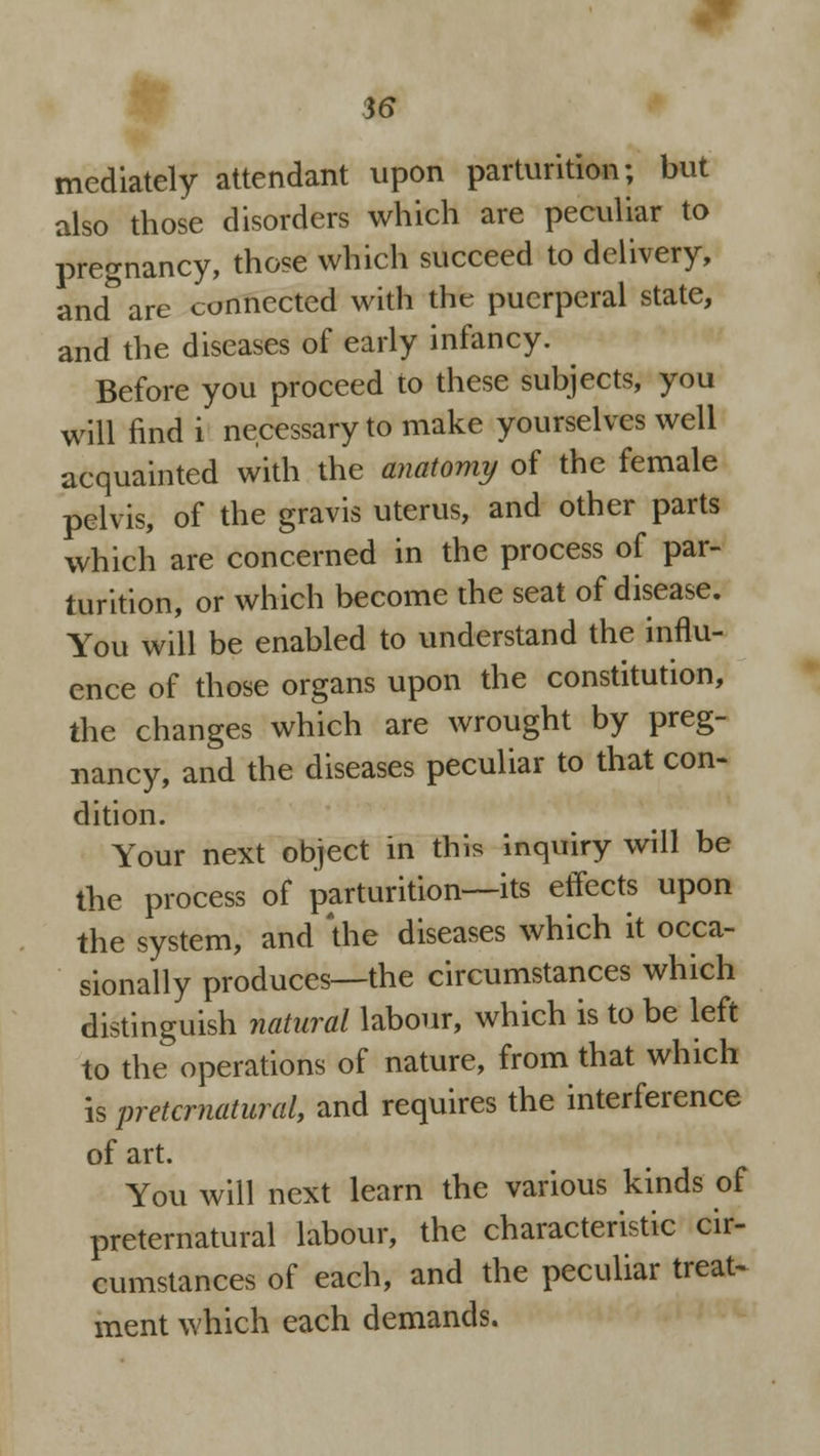 mediately attendant upon parturition; but also those disorders which are peculiar to pregnancy, those which succeed to delivery, and& are connected with the puerperal state, and the diseases of early infancy. Before you proceed to these subjects, you will find i necessary to make yourselves well acquainted with the anatomy of the female pelvis, of the gravis uterus, and other parts which are concerned in the process of par- turition, or which become the seat of disease. You will be enabled to understand the influ- ence of those organs upon the constitution, the changes which are wrought by preg- nancy, and the diseases peculiar to that con- dition. Your next object in this inquiry will be the process of parturition—its effects upon the system, and 'the diseases which it occa- sionally produces—the circumstances which distinguish natural labour, which is to be left to the operations of nature, from that which is preternatural, and requires the interference of art. You will next learn the various kinds of preternatural labour, the characteristic cir- cumstances of each, and the peculiar treat- ment which each demands.