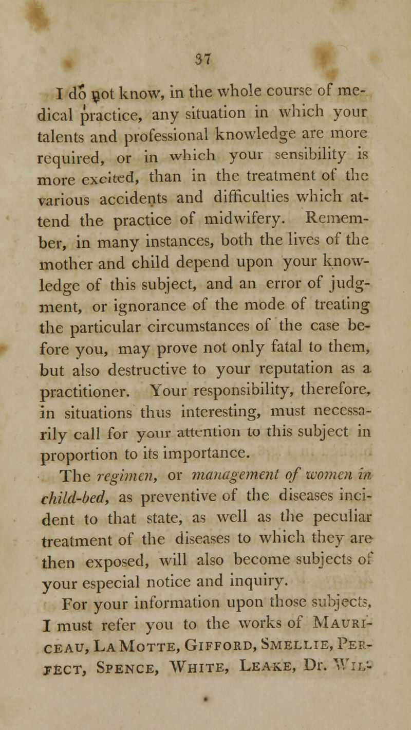 I do not know, in the whole course of me- dical practice, any situation in which your talents and professional knowledge are more required, or in which your sensibility is more excited, than in the treatment of the various accidents and difficulties which at- tend the practice of midwifery. Remem- ber, in many instances, both the lives of the mother and child depend upon your know- ledge of this subject, and an error of judg- ment, or ignorance of the mode of treating the particular circumstances of the case be- fore you, may prove not only fatal to them, but also destructive to your reputation as a practitioner. Your responsibility, therefore, in situations thus interesting, must necessa- rily call for your attention to this subject in proportion to its importance. The regbnen, or management of women in child-bed, as preventive of the diseases inci- dent to that state, as well as the peculiar treatment of the diseases to which they are then exposed, will also become subjects of your especial notice and inquiry. For your information upon those subjects, I must refer you to the works of Mauri- ceau, La Motte, Gifford, Smellie, Per- ject, Spence, White, Leake, Dr. Wit-