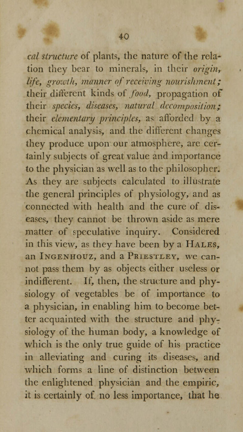 cal structure of plants, the nature of the rela- tion they hear to minerals, in their origin, life, growth, manner of receiving nourishment; their different kinds of food, propagation of their species, diseases, natural decomposition; their elementary principles, as afforded by a chemical analysis, and the different changes they produce upon our atmosphere, arc cer- tainly subjects of great value and importance to the physician as well as to the philosopher. As they are subjects calculated to illustrate the general principles of physiology, and as connected with health and the cure of dis- eases, they cannot be thrown aside as mere matter of speculative inquiry. Considered in this view, as they have been by a Hales, an Ingenhouz, and a Prijlstley, we can- not pass them by as objects either useless or indifferent. If, then, the structure and phy- siology of vegetables be of importance to a physician, in enabling him to become bet- ter acquainted with the structure and phy- siology of the human body, a knowledge of which is the only true guide of his practice in alleviating and curing its diseases, and which forms a line of distinction between the enlightened physician and the empiric, it is certainly of. no less importance, that he