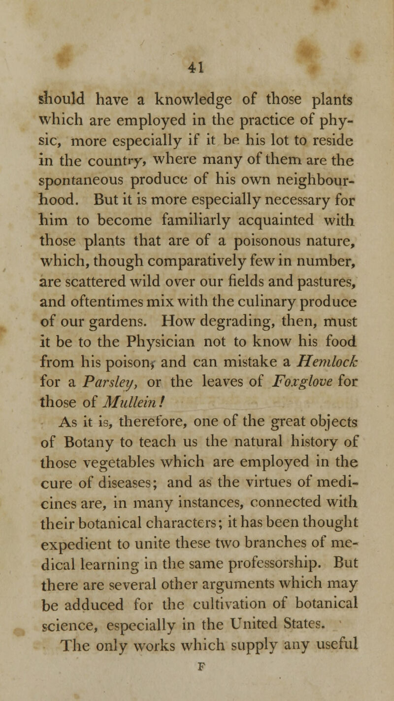 should have a knowledge of those plants which are employed in the practice of phy- sic, more especially if it be his lot to reside in the country, where many of them are the spontaneous produce of his own neighbour- hood. But it is more especially necessary for him to become familiarly acquainted with those plants that are of a poisonous nature, which, though comparatively few in number, are scattered wild over our fields and pastures, and oftentimes mix with the culinary produce of our gardens. How degrading, then, must it be to the Physician not to know his food from his poison* and can mistake a Hemlock for a Parsleij, or the leaves of Foxglove for those of Mullein / As it is, therefore, one of the great objects of Botany to teach us the natural history of those vegetables which are employed in the cure of diseases; and as the virtues of medi- cines are, in many instances, connected with their botanical characters; it has been thought expedient to unite these two branches of me- dical learning in the same professorship. But there are several other arguments which may be adduced for the cultivation of botanical science, especially in the United States. The only works which supply any useful