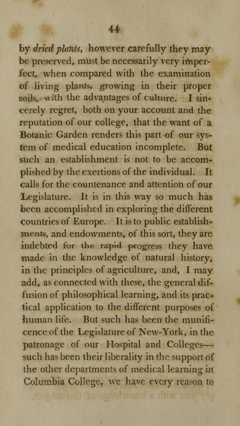 by dried plants, however carefully they may be preserved, must be necessarily very imper- fect, when compared with the examination of living plants growing in their proper soils, >\ ith the advantages of culture. I sin- cerely regret, both on your account and the reputation of our college, that the want of a Botanic Garden renders this part of our sys- tem of medical education incomplete. But such an establishment is not to be accom- plished by the exertions of the individual. It calls for the countenance and attention of our Legislature. It is in this way so much has been accomplished in exploring the different countries of Europe. It is to public establish- ments, and endowments, of this sort, they are indebted for the rapid progress they have made in the knowledge of natural history, in the principles of agriculture, and, I may add, as connected with these, the general dif- fusion of philosophical learning, and its prac- tical application to the different purposes of human life. But such has been the munifi- cence of the Legislature of New-York, in the patronage of our Hospital and Colleges— such has been their liberality in the support of the other departments of medical learning in Columbia College, we have every reason to