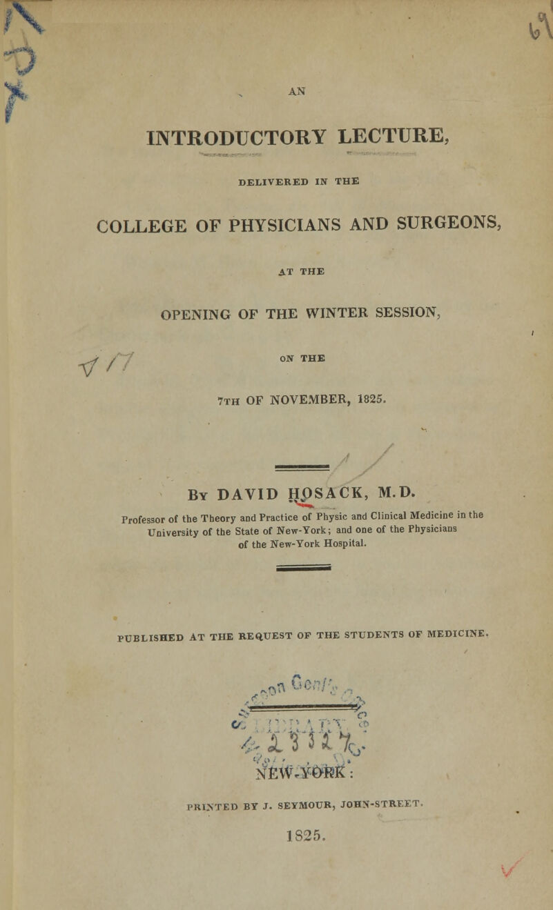 AN INTRODUCTORY LECTURE, DELIVERED IN THE COLLEGE OF PHYSICIANS AND SURGEONS, AT THE OPENING OF THE WINTER SESSION, ^* f ON THE 7th OF NOVEMBER, 1825. By DAVID H£SACK, M.D. Professor of the Theory and Practice of Physic and Clinical Medicine in the University of the State of New-York; and one of the Physicians of the New-York Hospital. PUBLISHED AT THE REQUEST OF THE STUDENTS OF MEDICINE. % <J.   ', 1 • NEWARK': PRHTTED BY J. SEYMOUR, JOHN-STREK.T. 1825.