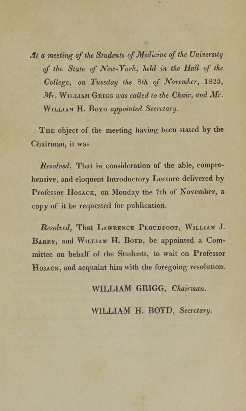 At a meeting of the Students of Medicine of the University of the State of New-York, held in the Hall of the College, on Tuesday the Sth of November, 1825, Mr. William Grigg was called to the Chair, and Mr. William H. Boyd appointed Secretary. The object of the meeting having been stated by the Chairman, it was Resolved, That in consideration of the able, compre- hensive, and eloquent Introductory Lecture delivered by Professor Hosack, on Monday the 7th of November, a copy of it be requested for publication. Resolved, That Lawrence Proudfoot, William J. Barry, and William H. Boyd, be appointed a Com- mittee on behalf of the Students, to wait on Professor Hosack, and acquaint him with the foregoing resolution. WILLIAM GRIGG, Chairman. WILLIAM H. BOYD, Secretary.