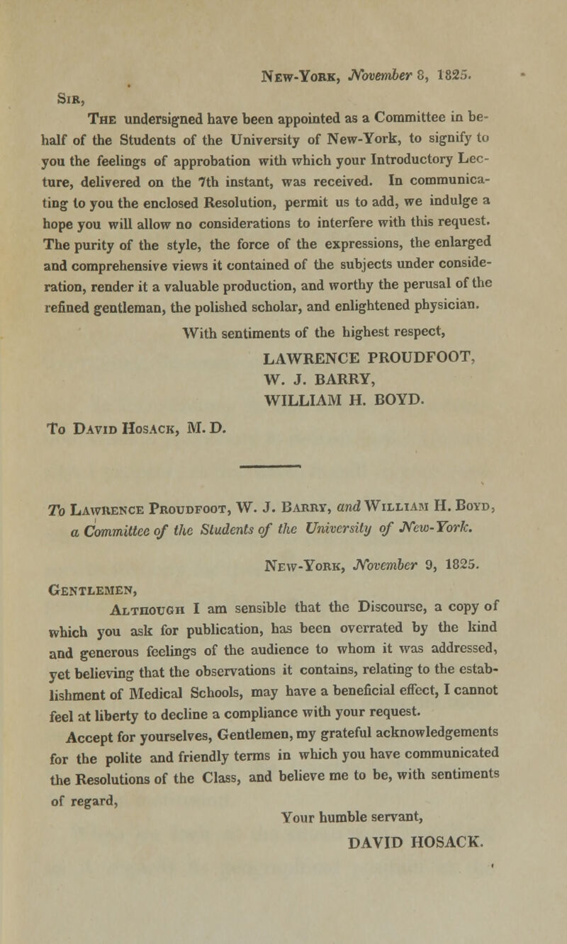 New-York, November^, 1825. Sir, The undersigned have been appointed as a Committee in be- half of the Students of the University of New-York, to signify to you the feelings of approbation with which your Introductory Lec- ture, delivered on the 7th instant, was received. In communica- ting to you the enclosed Resolution, permit us to add, we indulge a hope you will allow no considerations to interfere with this request. The purity of the style, the force of the expressions, the enlarged and comprehensive views it contained of the subjects under conside- ration, render it a valuable production, and worthy the perusal of the refined gentleman, the polished scholar, and enlightened physician. With sentiments of the highest respect, LAWRENCE PROUDFOOT, W. J. BARRY, WILLIAM H. BOYD. To David Hosack, M. D. To Lawrence Proudfoot, W. J. Barry, and William H. Boyd, a Committee of the Students of the University of New-York. New-York, November 9, 1825. Gentlemen, Although I am sensible that the Discourse, a copy of which you ask for publication, has been overrated by the kind and generous feelings of the audience to whom it was addressed, yet believing that the observations it contains, relating to the estab- lishment of Medical Schools, may have a beneficial effect, I cannot feel at liberty to decline a compliance with your request. Accept for yourselves, Gentlemen, my grateful acknowledgements for the polite and friendly terms in which you have communicated the Resolutions of the Class, and believe me to be, with sentiments of regard, Your humble servant, DAVID HOSACK.