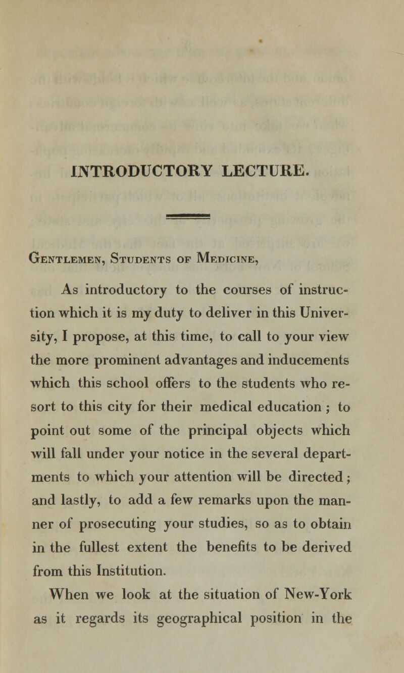 INTRODUCTORY LECTURE. Gentlemen, Students op Medicine, As introductory to the courses of instruc- tion which it is my duty to deliver in this Univer- sity, I propose, at this time, to call to your view the more prominent advantages and inducements which this school offers to the students who re- sort to this city for their medical education ; to point out some of the principal objects which will fall under your notice in the several depart- ments to which your attention will be directed ; and lastly, to add a few remarks upon the man- ner of prosecuting your studies, so as to obtain in the fullest extent the benefits to be derived from this Institution. When we look at the situation of New-York as it regards its geographical position in the