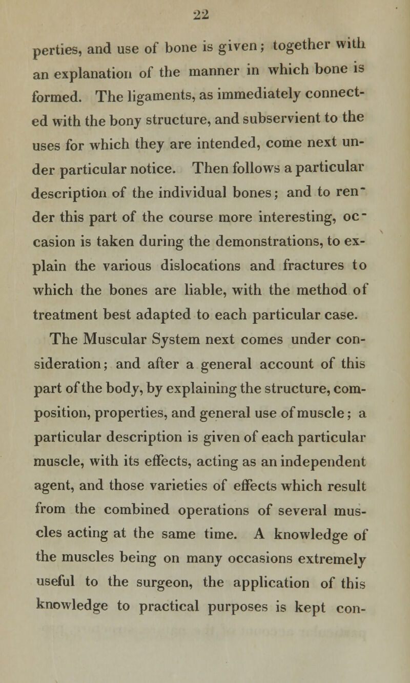 perties, and use of bone is given; together with an explanation of the manner in which bone is formed. The ligaments, as immediately connect- ed with the bony structure, and subservient to the uses for which they are intended, come next un- der particular notice. Then follows a particular description of the individual bones; and to ren der this part of the course more interesting, oc- casion is taken during the demonstrations, to ex- plain the various dislocations and fractures to which the bones are liable, with the method of treatment best adapted to each particular case. The Muscular System next comes under con- sideration; and after a general account of this part of the body, by explaining the structure, com- position, properties, and general use of muscle; a particular description is given of each particular muscle, with its effects, acting as an independent agent, and those varieties of effects which result from the combined operations of several mus- cles acting at the same time. A knowledge of the muscles being on many occasions extremely useful to the surgeon, the application of this knowledge to practical purposes is kept con-