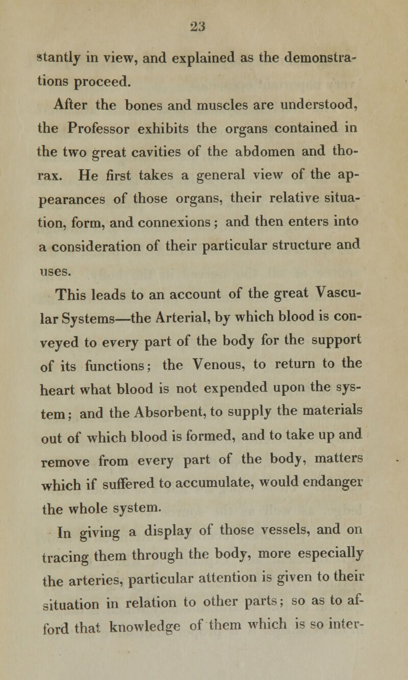 stantly in view, and explained as the demonstra- tions proceed. After the bones and muscles are understood, the Professor exhibits the organs contained in the two great cavities of the abdomen and tho- rax. He first takes a general view of the ap- pearances of those organs, their relative situa- tion, form, and connexions ; and then enters into a consideration of their particular structure and uses. This leads to an account of the great Vascu- lar Systems—the Arterial, by which blood is con- veyed to every part of the body for the support of its functions; the Venous, to return to the heart what blood is not expended upon the sys- tem ; and the Absorbent, to supply the materials out of which blood is formed, and to take up and remove from every part of the body, matters which if suffered to accumulate, would endanger the whole system. In giving a display of those vessels, and on tracing them through the body, more especially the arteries, particular attention is given to their situation in relation to other parts; so as to af- ford that knowledge of them which is so inter-