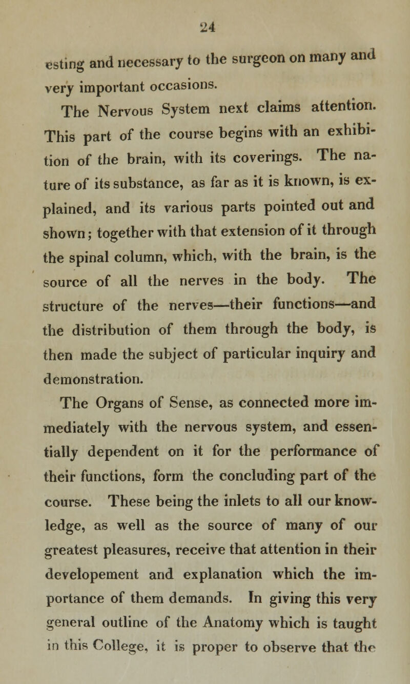 esting and necessary to the surgeon on many and very important occasions. The Nervous System next claims attention. This part of the course begins with an exhibi- tion of the brain, with its coverings. The na- ture of its substance, as far as it is known, is ex- plained, and its various parts pointed out and shown; together with that extension of it through the spinal column, which, with the brain, is the source of all the nerves in the body. The structure of the nerves—their functions—and the distribution of them through the body, is then made the subject of particular inquiry and demonstration. The Organs of Sense, as connected more im- mediately with the nervous system, and essen- tially dependent on it for the performance of their functions, form the concluding part of the course. These being the inlets to all our know- ledge, as well as the source of many of our greatest pleasures, receive that attention in their developement and explanation which the im- portance of them demands. In giving this very general outline of the Anatomy which is taught in this College, it is proper to observe that (he