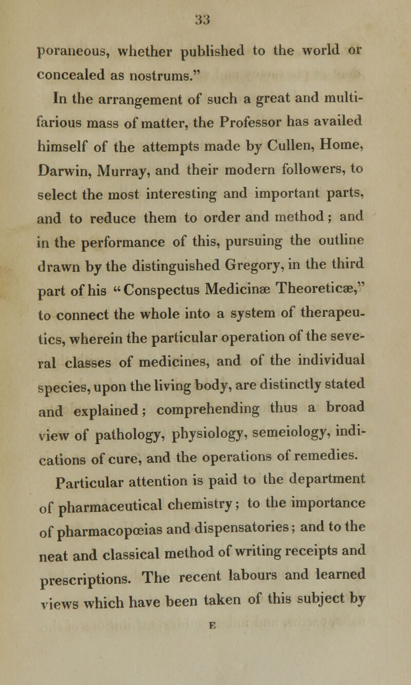 poraneous, whether published to the world or concealed as nostrums. In the arrangement of such a great and multi- farious mass of matter, the Professor has availed himself of the attempts made by Cullen, Home, Darwin, Murray, and their modern followers, to select the most interesting and important parts, and to reduce them to order and method; and in the performance of this, pursuing the outline drawn by the distinguished Gregory, in the third part of his Conspectus Medicinae Theoreticae, to connect the whole into a system of therapeu- tics, wherein the particular operation of the seve- ral classes of medicines, and of the individual species, upon the living body, are distinctly stated and explained; comprehending thus a broad view of pathology, physiology, semeiology, indi- cations of cure, and the operations of remedies. Particular attention is paid to the department of pharmaceutical chemistry; to the importance of pharmacopoeias and dispensatories; and to the neat and classical method of writing receipts and prescriptions. The recent labours and learned views which have been taken of this subject by