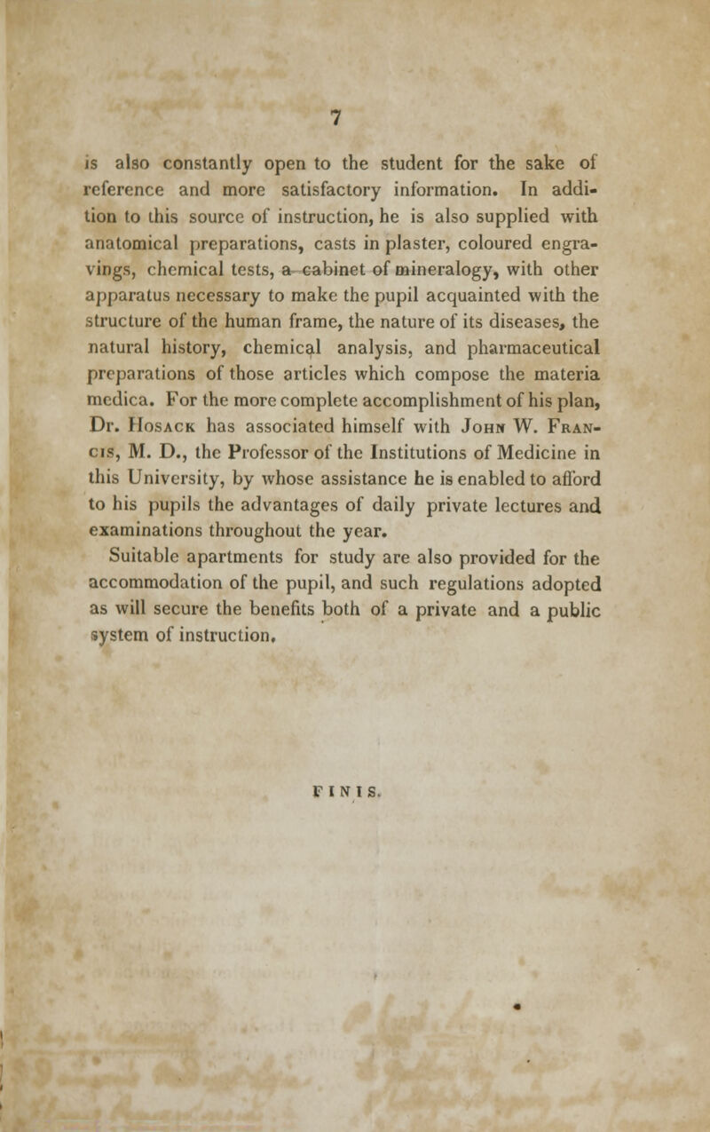 is also constantly open to the student for the sake of reference and more satisfactory information. In addi- tion to this source of instruction, he is also supplied with anatomical preparations, casts in plaster, coloured engra- vings, chemical tests, a cabinet of mineralogy, with other apparatus necessary to make the pupil acquainted with the structure of the human frame, the nature of its diseases, the natural history, chemical analysis, and pharmaceutical preparations of those articles which compose the materia medica. For the more complete accomplishment of his plan, Dr. Hosack has associated himself with John W. Fran- cis, M. D., the Professor of the Institutions of Medicine in this University, by whose assistance he is enabled to afford to his pupils the advantages of daily private lectures and examinations throughout the year. Suitable apartments for study are also provided for the accommodation of the pupil, and such regulations adopted as will secure the benefits both of a private and a public system of instruction. FINIS.