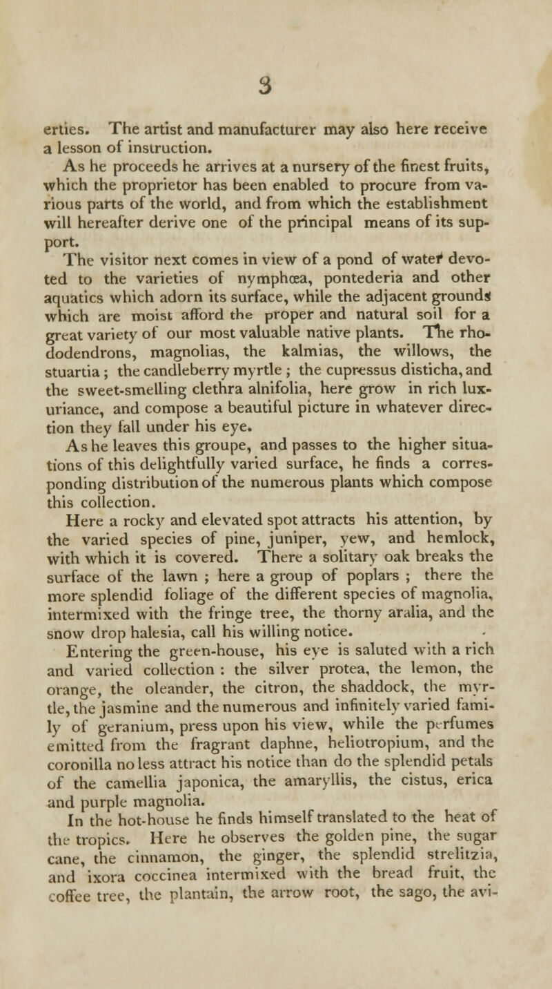 3 erties. The artist and manufacturer may also here receive a lesson of instruction. As he proceeds he arrives at a nursery of the finest fruits, which the proprietor has been enabled to procure from va- rious parts of the world, and from which the establishment will hereafter derive one of the principal means of its sup- port. The visitor next comes in view of a pond of water1 devo- ted to the varieties of nymphcea, pontederia and other aquatics which adorn its surface, while the adjacent grounds which are moist afford the proper and natural soil for a great variety of our most valuable native plants. Tne rho- dodendrons, magnolias, the kalmias, the willows, the stuartia ; the candleberry myrtle ; the cupressus disticha, and the sweet-smelling clethra alnifolia, here grow in rich lux- uriance, and compose a beautiful picture in whatever direc- tion they fall under his eye. As he leaves this groupe, and passes to the higher situa- tions of this delightfully varied surface, he finds a corres- ponding distribution of the numerous plants which compose this collection. Here a rocky and elevated spot attracts his attention, by the varied species of pine, juniper, yew, and hemlock, with which it is covered. There a solitary oak breaks the surface of the lawn ; here a group of poplars ; there the more splendid foliage of the different species of magnolia, intermixed with the fringe tree, the thorny aralia, and the snow drop halesia, call his willing notice. Entering the green-house, his eye is saluted with a rich and varied collection : the silver protea, the lemon, the orange, the oleander, the citron, the shaddock, the myr- tle, the jasmine and the numerous and infinitely varied fami- ly of geranium, press upon his view, while the perfumes emitted from the fragrant daphne, heliotropium, and the coronilla no less attract his notice than do the splendid petals of the camellia japonica, the amaryllis, the cistus, erica and purple magnolia. In the hot-house he finds himself translated to the heat of the tropics. Here he observes the golden pine, the sugar cane, the cinnamon, the ginger, the splendid strelitzia, and ixora coccinea intermixed with the bread fruit, the coffee tree, the plantain, the arrow root, the sago, the avi-