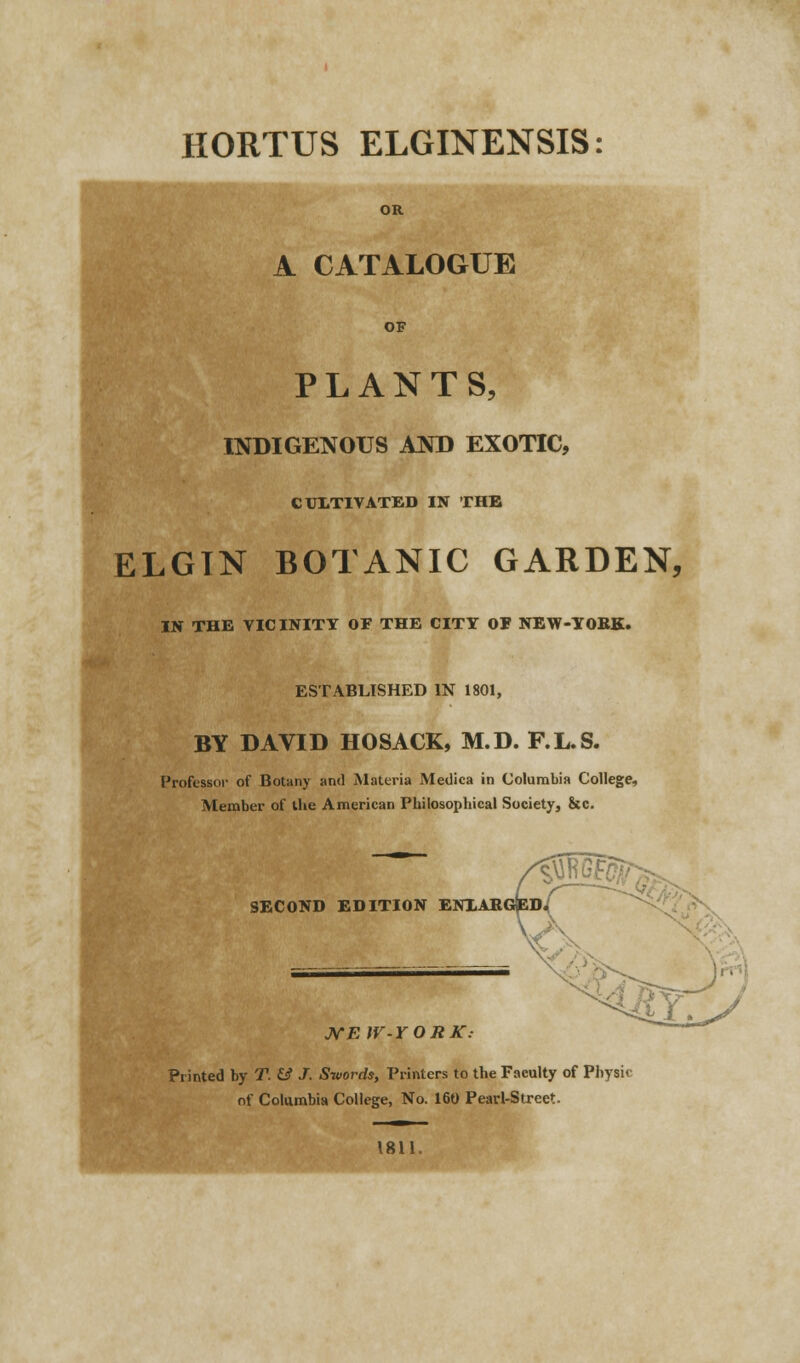 HORTUS ELGINENSIS: A CATALOGUE PLANTS, INDIGENOUS AND EXOTIC, CULTIVATED IN THE ELGTN BOTANIC GARDEN, IN THE VICINITY OF THE CITY OF NEW-YORK. ESTABLISHED IN 1801, BY DAVID HOSACK, M.D. F.L.S. Professor of Botany and Materia Medica in Columbia College, Member of the American Philosophical Society, &c. MEW-YORK Printed by T. & J. Swords, Printers to the Faculty of Physic of Columbia College, No. 160 Pearl-Street. 1811.