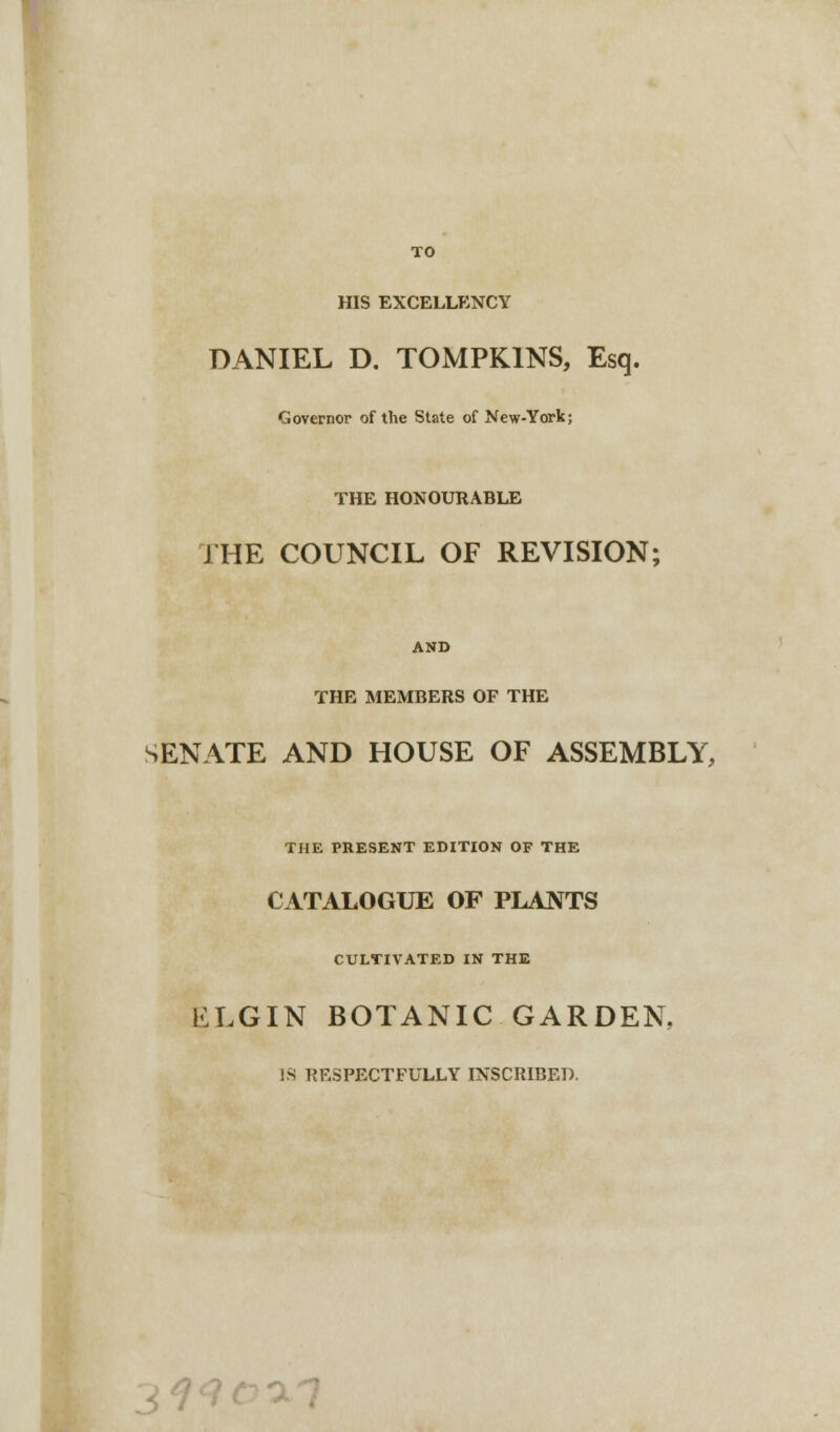 TO HIS EXCELLENCY DANIEL D. TOMPKINS, Esq. Governor of the State of New-York; THE HONOURABLE THE COUNCIL OF REVISION; AND THE MEMBERS OF THE SENATE AND HOUSE OF ASSEMBLY, THE PRESENT EDITION OF THE CATALOGUE OF PLAJVTS CULTIVATED IN THE liLGIN BOTANIC GARDEN, is 1!F,SPECTFULLY INSCRIBED.