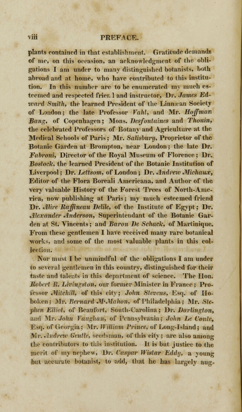 plants contained in that establishment. Gratitude demands of me, on this occasion, an acknowledgment of the obli- gations I am under to many distinguished botanists, both abroad and at home, who have contributed to this institu- tion. In this number are to be enumerated my much es- teemed and respected frier, 1 and instructor, Dr. James Ed- ward Smith, the learned President of the Linnaean Society of London; the late Professor Vahl, and Mr. Hoffman Bang, of Copenhagen; Mons. Besfontaines and Thoiiin, the celebrated Professors of Botany and Agriculture at the Medical Schools of Paris; Mr. Salisbury, Proprietor of the Botanic Garden at Brompton, near London; the late Dr. Fabroni, Director of the Royal Museum of Florence; Dr. Bostock, the learned President of the Botanie Institution of Liverpool; Dr. Lettsom, of London; Dr. Andrew Michaux, Editor of the Flora Boreali Americana, and Author of the very valuable History of the Forest Trees of North-Ame- rica, now publishing at Paris; my much esteemed friend Dr. Alive Raffineau Belile, of the Institute of Egypt; Dr. Alexander Anderson, Superintendant of the Botanic Gar- den at St. Vincents; and Baron Be Schack, of Martinique. From these gentlemen I have received many rare botanical works, and some of the most valuable plants in this col- lection. Nor must I be unmindful of the obligations I am under to several gentlemen in this country, distinguished for their taste and talents in this department of science. The Hon. Robert R. Livingston, our former Minister in France; Pro- fessor Mitchill, of this city; John Stevens, Esq. of Ho- boken; Mr. Bernard M'Mahon, of Philadelphia; Mr. Ste- phen Elliot, of Beaufort, South-Carolina; Dr. Burlington, and Mr. John Vaughan, of Pennsylvania; John Le Coule, Esq. of Georgia; Mr. William l'rince, of Long-Island; and Mr. Andrew Gentle, seedsman, of this city; are also among the contributors to this institution. It is but justice to the merit of my nephew, Dr. Caspar Wistav Eddy, a young but accurate botanist, to add, that he has largely aug-