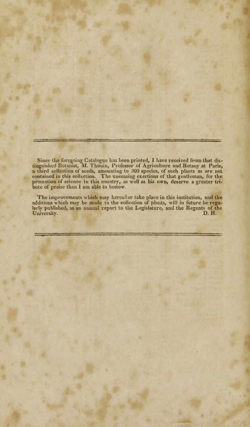 Since the foregoing Catalogue has been printed, I have received from that dis- tinguished Botanist, M. Thouin, Professor of Agriculture and Botany at Paris, a third collection of seeds, amounting to 300 species, of such plants as are not contained in this collection. The unceasing exertions of that gentleman, for the promotion of science in this country, as well as his own, deserve a greater tri- bute of praise than I am able to bestow. The improvements which may hereafter take place in this institution, and the additions which may be made to the collection of plants, will in future be regu- larly published, as an annual report to the Legislature, and the Regents of the University. D. H.