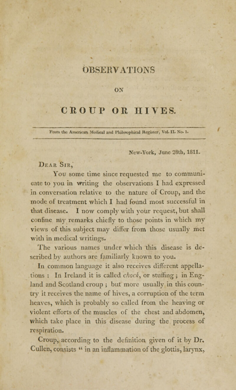 OBSERVATIONS ON CROUP OR HIVES. From the Americaq Medical and Philosophical Register, Vol. II. No. 1. New-York, June 28tb, 181k Dear Sir, You some time since requested me to communi- cate to you in writing the observations I had expressed in conversation relative to the nature of Croup, and the mode of treatment which I had found most successful in that disease. I now comply with your request, but shall confine my remarks chiefly to those points in which my views of this subject may differ from those usually met with in medical writings. The various names under which this disease is de- scribed by authors arc familiarly known to you. In common language it also receives different appella- tions : In Ireland it is called chock, or stuffing ; in Eng- land and Scotland croup ; but more usually in this coun- trv it receives the name of hives, a corruption of the term heaves, which is probably so called from the heaving or violent efforts of the muscles of the chest and abdomen, which take place in this disease during the process of respiration. Croup, according to the definition given of it by Dr, Cullen, consists  in an inflammation of the glottis, larynx.