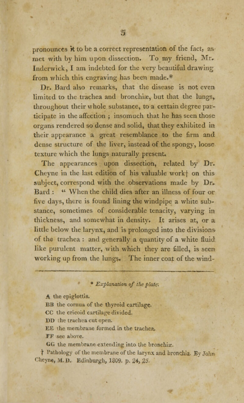 pronounces k to be a correct representation of the fact, as met with by him upon dissection. To my friend, Mr. Inderwick, I am indebted for the very beautiful drawing from which this engraving has been made.* Dr. Hard also remarks, that the disease is not even limited to the trachea and bronchiae, but that the lungs, throughout their whole substance, to a certain degree par- ticipate in the affection ; insomuch that he has seen those organs rendered so dense and solid, that they exhibited in their appearance a great resemblance to the firm and dense structure of the liver, instead of the spongy, loose texture which the lungs naturally present. The appearances upon dissection, related by Dr. Cheyne in the last edition of his valuable workf on this subject, correspond with the observations made by Dr, Bard : ** When the child dies after an illness of four or five days, there is found lining the windpipe a white sub- stance, sometimes of considerable tenacity, varying in thickness, and somewhat in density. It arises at, or a little below the larynx, and is prolonged into the divisions of the trachea : and generally a quantity of a white fluid like purulent matter, with which they are filled, is seen working up from the lungs. The inner coat of the wind- • Explanation of the plate: A the epiglottis. BB the cornua of the thyroid cartilage. CC the cricoid cartilage divided. DD ;he trachea cut open. EE the membrane formed in the trachea, PF see above. GG the membrane extending into the bronchiae. \ Pathology of the membrane of the larynx and bronchia. BvJohn Hicyne, If. D. Edinburgh, 1809. p. 2*, 25-