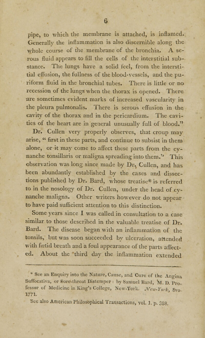 pipe, to which the membrane is attached, is inflamed. Generally the inflammation is also discernible along the whole course of the membrane of the bronchia. A se- rous fluid appears to fill the cells of the interstitial sub- stance. The lungs have a solid feel, from the intersti- tial effusion, the fullness of the blood-vessels, and the pu- riform fluid in the bronchial tubes. There is little or no recession of the lungs when the thorax is opened. There are sometimes evident marks of increased vascularity in the pleura pulmonalis. There is serous effusion in the cavity of the thorax and in the pericardium. The cavi- ties of the heart are in general unusually full of blood. Dr. Cullen very properly observes, that croup may arise,  first in these parts, and continue to subsist in them alone, or it may come to affect these parts from the cy- nanche tonsillaris or maligna spreading into them. This observation was long since made by Dr. Cullen, and has been abundantly established by the cases and dissec- tions published by Dr. Bard, whose treatise* is referred to in the nosology of Dr. Cullen, under the head of cy- nanche maligna. Other writers however do not appear to have paid sufficient attention to this distinction. Some years since I was called in consultation to a case similar to those described in the valuable treatise of Dr. Bard. The disease began with an inflammation of the tonsils, but was soon succeeded by ulceration, attended with fcetid breath and a foul appearance of the parts affect- ed. About the 'third day the inflammation extended • See an Enquiry into the Nature, Cause, and Cure of tke Angina Suffocativa, or Sore-throat Distemper : by Samuel Eard, Sf. D. Pro- fessor of Medicine in King's College, New-York. NewYork 8vo 1771. See also American Philosophical Transactions, vol. 1. p. 388.