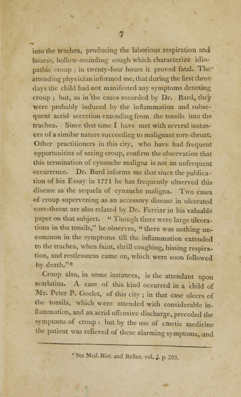 into the trachea, producing the laborious respiration and ;, hollow-sounding cough which characterize idio- pathic croup ; in twenty-four hours it proved fatal. The attending physician informed me, that during the first three days the child had not manifested any symptoms denoting croup ; but, as in the cases- recorded by Dr. Bard, they were probably induced by the inflammation and subse- quent acrid secretion extending from the tonsils into the trachea. Since that time I have met with several instan- ces of a similar nature succeeding to malignant sore-throat. Other practitioners in this city, who have had frequent opportunities of seeing croup, confirm the observation that this termination of cynanche maligna is not an unfrequent occurrence. Dr. Bard informs me that since the publica- tion of his Essay in 1771 he has frequently observed this disease as the sequela of cynanche maligna. Two cases of croup supervening as an accessory disease in ulcerated sore-throat arc also related by Dr. Ferriar in his valuable paper on that subject.  Though there were large ulcera- tions in the tonsils, he observes,  there was nothing un- common in the symptoms till the inflammation extended to the trachea, when faint, shrill coughing, hissing respira- tion, and restlessness came on, which were soon followed by death.* Croup also, in some instances, is the attendant upon scarlatina. A case of this kind occurred in a child of Mr. Peter P. Goelet, of this city ; in that case ulcers of the tonsils, which were attended with considerable in- flammation, and an acrid offensive discharge, preceded the symptoms of croup : but by the use of emetic medicine the patient was relieved of these alarming symptoms, and • Sec Med. Hist, and Reflec. vol. ;?. p. 205.